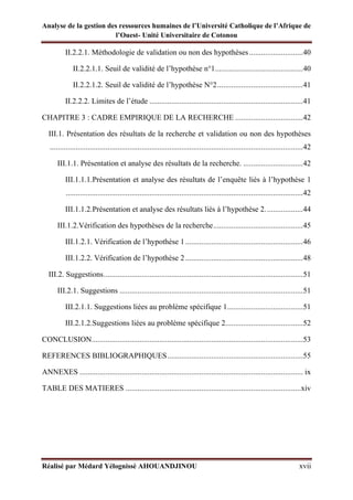 Analyse de la gestion des ressources humaines de l’Université Catholique de l’Afrique de
l’Ouest- Unité Universitaire de Cotonou
Réalisé par Médard Yélognissè AHOUANDJINOU xvii
II.2.2.1. Méthodologie de validation ou non des hypothèses...........................40
II.2.2.1.1. Seuil de validité de l’hypothèse n°1............................................40
II.2.2.1.2. Seuil de validité de l’hypothèse N°2...........................................41
II.2.2.2. Limites de l’étude .............................................................................41
CHAPITRE 3 : CADRE EMPIRIQUE DE LA RECHERCHE ..................................42
III.1. Présentation des résultats de la recherche et validation ou non des hypothèses
...............................................................................................................................42
III.1.1. Présentation et analyse des résultats de la recherche. ..............................42
III.1.1.1.Présentation et analyse des résultats de l’enquête liés à l’hypothèse 1
.......................................................................................................................42
III.1.1.2.Présentation et analyse des résultats liés à l’hypothèse 2...................44
III.1.2.Vérification des hypothèses de la recherche.............................................45
III.1.2.1. Vérification de l’hypothèse 1...........................................................46
III.1.2.2. Vérification de l’hypothèse 2...........................................................48
III.2. Suggestions....................................................................................................51
III.2.1. Suggestions ............................................................................................51
III.2.1.1. Suggestions liées au problème spécifique 1......................................51
III.2.1.2.Suggestions liées au problème spécifique 2.......................................52
CONCLUSION..........................................................................................................53
REFERENCES BIBLIOGRAPHIQUES....................................................................55
ANNEXES ................................................................................................................ ix
TABLE DES MATIERES ........................................................................................xiv
 