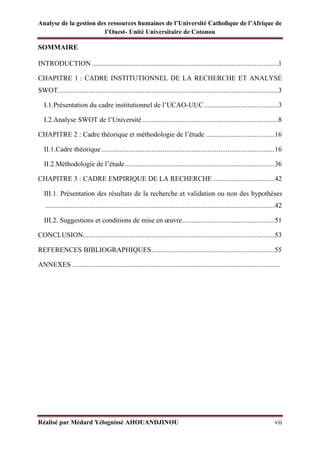 Analyse de la gestion des ressources humaines de l’Université Catholique de l’Afrique de
l’Ouest- Unité Universitaire de Cotonou
Réalisé par Médard Yélognissè AHOUANDJINOU vii
SOMMAIRE
INTRODUCTION .......................................................................................................1
CHAPITRE 1 : CADRE INSTITUTIONNEL DE LA RECHERCHE ET ANALYSE
SWOT..........................................................................................................................3
I.1.Présentation du cadre institutionnel de l’UCAO-UUC.........................................3
I.2.Analyse SWOT de l’Université ...........................................................................8
CHAPITRE 2 : Cadre théorique et méthodologie de l’étude ......................................16
II.1.Cadre théorique................................................................................................16
II.2.Méthodologie de l’étude...................................................................................36
CHAPITRE 3 : CADRE EMPIRIQUE DE LA RECHERCHE ..................................42
III.1. Présentation des résultats de la recherche et validation ou non des hypothèses
...............................................................................................................................42
III.2. Suggestions et conditions de mise en œuvre...................................................51
CONCLUSION..........................................................................................................53
REFERENCES BIBLIOGRAPHIQUES....................................................................55
ANNEXES ...................................................................................................................
 