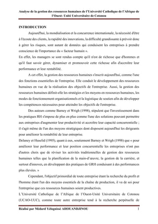 Analyse de la gestion des ressources humaines de l’Université Catholique de l’Afrique de
l’Ouest- Unité Universitaire de Cotonou
Réalisé par Médard Yélognissè AHOUANDJINOU 1
INTRODUCTION
Aujourd'hui, la mondialisation et la concurrence internationale, la nécessité d'être
à l'écoute des clients, la rapidité des innovations, la difficulté grandissante à prévoir donc
à gérer les risques, sont autant de données qui conduisent les entreprises à prendre
conscience de l'importance du « facteur humain ».
En effet, les managers se sont rendus compte qu'il n'est de richesse que d'hommes et
qu'il faut savoir gérer, dynamiser et promouvoir cette richesse afin d'accroître leur
performance et leur rentabilité.
A cet effet, la gestion des ressources humaines s'inscrit aujourd'hui, comme l'une
des fonctions essentielles de l'entreprise. Elle conduit le développement des ressources
humaines en vue de la réalisation des objectifs de l'entreprise. Aussi, la gestion des
ressources humaines définit-elle les stratégies et les moyens en ressources humaines, les
modes de fonctionnement organisationnels et la logistique de soutien afin de développer
les compétences nécessaires pour atteindre les objectifs de l'entreprise.
Des auteurs comme Barney et Wrigh (1998), stipulent que l'investissement dans
les pratiques RH s'impose de plus en plus comme l'une des solutions pouvant permettre
aux entreprises d'augmenter leur productivité et accroître leur capacité concurrentielle ;
il s'agit même de l'un des moyens stratégiques dont disposent aujourd'hui les dirigeants
pour améliorer la rentabilité de leur entreprise.
Delaney et Huselid (1995), quant à eux, soutiennent Barney et Wrigh (1998) que « pour
améliorer leur performance et leur position concurrentielle les entreprises n'ont pas
d'autres choix que de réviser les activités traditionnelles de gestion des ressources
humaines telles que la planification de la main-d’œuvre, la gestion de la carrière, et
surtout d'innover, en développant des pratiques de GRH conduisant à des performances
plus élevées. »
Cependant, l'objectif primordial de toute entreprise étant la recherche du profit et
l'homme étant l'un des moyens essentiels de la chaîne de production, il va de soi pour
l'entreprise que ces ressources humaines soient productives.
L’Université Catholique de l’Afrique de l’Ouest-Unité Universitaire de Cotonou
(UCAO-UUC), comme toute autre entreprise tend à la recherche perpétuelle de
 