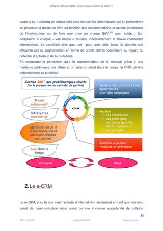 CRM ou Social-CRM, avons-nous encore le choix ?	
   	
  
	
  
	
  M2C	
  2012	
  2013	
   Linda	
  DUQUENNE	
   Novembre	
  2013	
  
10	
  
quant à lui, l’utilisera en temps réel pour trouver les informations qui lui permettront
de proposer la meilleure offre en fonction des consommations et achats précédents
de l’interlocuteur ou de faire une prise en charge SAV(16)
plus rapide… Son
adaptation à chaque « vue métier » favorise indéniablement le travail collaboratif
interservices. La condition sine qua non pour que cette base de donnée soit
efficiente est sa segmentation en terme de profils clients notamment au regard du
potentiel d’activité et de la rentabilité.
En optimisant la perception qu’a le consommateur de la marque grâce à une
meilleure pertinence des offres et un suivi du client dans le temps, le CRM génère
naturellement de la fidélité.
2.Le e-CRM
Le e-CRM, a vu le jour avec l’arrivée d’Internet non seulement en tant que nouveau
canal de communication mais aussi comme immense opportunité de collecte
 