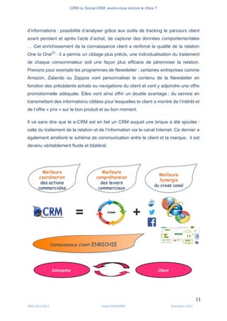 CRM ou Social-CRM, avons-nous encore le choix ?	
   	
  
	
  
	
  M2C	
  2012	
  2013	
   Linda	
  DUQUENNE	
   Novembre	
  2013	
  
11	
  
d’informations : possibilité d’analyser grâce aux outils de tracking le parcours client
avant pendant et après l’acte d’achat, de capturer des données comportementales
… Cet enrichissement de la connaissance client a renforcé la qualité de la relation
One to One(5)
: il a permis un ciblage plus précis, une individualisation du traitement
de chaque consommateur soit une façon plus efficace de pérenniser la relation.
Prenons pour exemple les programmes de Newsletter : certaines entreprises comme
Amazon, Zalando ou Zappos vont personnaliser le contenu de la Newsletter en
fonction des précédents achats ou navigations du client et vont y adjoindre une offre
promotionnelle adéquate. Elles vont ainsi offrir un double avantage : du service en
transmettant des informations ciblées pour lesquelles le client a montré de l’intérêt et
de l’offre « prix » sur le bon produit et au bon moment.
Il va sans dire que le e-CRM est en fait un CRM auquel une brique a été ajoutée :
celle du traitement de la relation et de l’information via le canal Internet. Ce dernier a
également amélioré le schéma de communication entre le client et la marque, il est
devenu véritablement fluide et bilatéral.
 