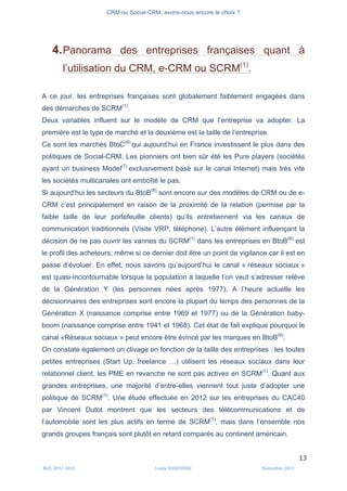 CRM ou Social-CRM, avons-nous encore le choix ?	
   	
  
	
  
	
  M2C	
  2012	
  2013	
   Linda	
  DUQUENNE	
   Novembre	
  2013	
  
13	
  
4.Panorama des entreprises françaises quant à
l’utilisation du CRM, e-CRM ou SCRM(1)
.
A ce jour, les entreprises françaises sont globalement faiblement engagées dans
des démarches de SCRM(1)
.
Deux variables influent sur le modèle de CRM que l’entreprise va adopter. La
première est le type de marché et la deuxième est la taille de l’entreprise.
Ce sont les marchés BtoC(6)
qui aujourd’hui en France investissent le plus dans des
politiques de Social-CRM. Les pionniers ont bien sûr été les Pure players (sociétés
ayant un business Model(7)
exclusivement basé sur le canal Internet) mais très vite
les sociétés multicanales ont emboîté le pas.
Si aujourd’hui les secteurs du BtoB(8)
sont encore sur des modèles de CRM ou de e-
CRM c’est principalement en raison de la proximité de la relation (permise par la
faible taille de leur portefeuille clients) qu’ils entretiennent via les canaux de
communication traditionnels (Visite VRP, téléphone). L’autre élément influençant la
décision de ne pas ouvrir les vannes du SCRM(1)
dans les entreprises en BtoB(8)
est
le profil des acheteurs; même si ce dernier doit être un point de vigilance car il est en
passe d’évoluer. En effet, nous savons qu’aujourd’hui le canal « réseaux sociaux »
est quasi-incontournable lorsque la population à laquelle l’on veut s’adresser relève
de la Génération Y (les personnes nées après 1977). A l’heure actuelle les
décisionnaires des entreprises sont encore la plupart du temps des personnes de la
Génération X (naissance comprise entre 1969 et 1977) ou de la Génération baby-
boom (naissance comprise entre 1941 et 1968). Cet état de fait explique pourquoi le
canal «Réseaux sociaux » peut encore être évincé par les marques en BtoB(8)
.
On constate également un clivage en fonction de la taille des entreprises : les toutes
petites entreprises (Start Up, freelance …) utilisent les réseaux sociaux dans leur
relationnel client, les PME en revanche ne sont pas actives en SCRM(1)
. Quant aux
grandes entreprises, une majorité d’entre-elles viennent tout juste d’adopter une
politique de SCRM(1)
. Une étude effectuée en 2012 sur les entreprises du CAC40
par Vincent Dutot montrent que les secteurs des télécommunications et de
l’automobile sont les plus actifs en terme de SCRM(1)
, mais dans l’ensemble nos
grands groupes français sont plutôt en retard comparés au continent américain.
 