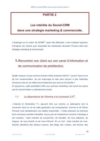 CRM ou Social-CRM, avons-nous encore le choix ?	
   	
  
	
  
	
  M2C	
  2012	
  2013	
   Linda	
  DUQUENNE	
   Novembre	
  2013	
  
16	
  
PARTIE 2
Les intérêts du Social-CRM
dans une stratégie marketing & commerciale.
L’éclairage sur la notion de SCRM(1)
ayant été effectuée, il est à présent opportun
d’analyser les raisons pour lesquelles les entreprises devraient l’inclure dans leur
stratégie marketing & commerciale.
1.Rencontrer son client sur son canal d’information et
de communication de prédilection.
Quelle marque n’a pas comme chimère d’être présente 24h/24, 7 jours/7 dans la vie
de son consommateur, de son entourage et cela sans recourir à des méthodes
intrusives mais en se mêlant tout simplement aux amis et à la famille ?
Si aujourd’hui, cette possibilité s’offre aux services marketing c’est avant tout parce
que le consommateur a radicalement évolué.
1.1. La dépendance de l’Homme à la connexion 2.0(2)
.
« Internet et Génération Y » peuvent être vus comme un pléonasme tant la
connexion dans la vie de cette génération est omniprésente. Comme le dit Olivier
Ferrand c’est véritablement une relation fusionnelle : « Cette extension du domaine
de la connexion semble irrésistible. Aucun pan de l’expérience humaine n’échappe à
son emprise : notre manière de consommer, de travailler, de nous déplacer, de
draguer, de nous divertir ou de nous informer. En un mot : notre manière de vivre.
Grande utilisatrice des réseaux sociaux, des blogs, des «chats», des forums, des
 