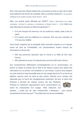 CRM ou Social-CRM, avons-nous encore le choix ?	
   	
  
	
  
	
  M2C	
  2012	
  2013	
   Linda	
  DUQUENNE	
   Novembre	
  2013	
  
17	
  
iPod, mais aussi des médias traditionnels, la jeunesse se situe au cœur de ce vaste
renouvellement des formes de sociabilité. Elle en constitue l’épicentre » (La révolution
médiatique de la condition humaine, Olivier Ferrand - 2012).
Mais, une récente étude effectuée par l’AFRC(9)
(Etude « Observatoire des usages
numériques : Comment le numérique va révolutionner la Relation Client ? » - 2012) révèle que
cette dépendance transpire au delà de la génération Y :
ü 51% des français font demi-tour s’ils ont oublié leur mobile, quitte à être en
retard,
ü 91% partent avec leur téléphone en vacances, 40% avec leur ordinateur et
11% avec leur tablette.
Autre besoin engendré par la possibilité d’être connecté n’importe où et n’importe
quand est celui de l’immédiateté. Les consommateurs veulent recevoir les
informations en temps réel :
ü 48% des personnes répondent dans la minute à un SMS (et 30% dans
l’heure),
ü 28% attendent à ce que l’on réponde dans la minute (38% dans l’heure).
Ces comportements réfléchissent incontestablement sur le consommateur. Ce
dernier va utiliser en premier lieu le Web et les réseaux sociaux pour obtenir des
informations sur un produit, une entreprise ou une marque. Il pourra ainsi préparer
son acte d’achat en toute tranquillité assis sur son canapé devant la TV au lieu de se
déplacer jusqu’au point de vente le plus proche, attendre qu’un vendeur soit
disponible pour lui fournir les renseignements recherchés. De plus, le client aura
tendance à favoriser les réseaux sociaux tels que Facebook,
Pinterest et TripAdvisor (regroupement d’avis consommateurs sur
toutes les composantes d’un voyage : hôtel, restaurant, tour
opérator….) plutôt que les sites institutionnels « classiques » pour pouvoir
simultanément évincer les push( 10)
et profiter des avis de ses semblables .
	
  
 
