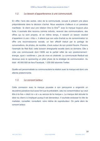 CRM ou Social-CRM, avons-nous encore le choix ?	
   	
  
	
  
	
  M2C	
  2012	
  2013	
   Linda	
  DUQUENNE	
   Novembre	
  2013	
  
18	
  
1.2. Le besoin d’appartenance à une communauté.
En effet, l’avis des autres, celui de la communauté, occupe à présent une place
prépondérante dans la décision d’achat. Nous assistons d’ailleurs à un paradoxe
manifeste : le client veut une relation One to One(5)
avec la marque toujours plus
forte, il souhaite être reconnu comme individu, recevoir des communications, des
offres qui lui sont propres, et en même temps, il ressent un besoin viscéral
d’appartenir à une « tribu », il attend que son acte d’achat ou de consommation lui
offre une reconnaissance sociale, un lien affectif traduit par le partage de
conversations, de photos, de recettes, d’avis autour de son produit favoris. Prenons
l’exemple de Red Bull, cette boisson énergisante excelle dans ce domaine. Elle a
crée une communauté dont l’ADN est le parfait reflet de son positionnement :
énergie, sport « extrêmes », joie de vivre et créativité. La communauté Redbull est
devenue avec le sponsoring un pilier phare de la stratégie de communication. Au
total : 40 000 000 de fans Facebook, 1 200 000 abonnés Twitter.
Quelle soit personnalisée ou communautaire la relation avec la marque est donc une
attente prédominante.
1.3. Le consom’acteur.
Cette connexion avec la marque poussée à son paroxysme a engendré un
deuxième paradoxe tout aussi fort que le précédent, celui du consommateur qui veut
être à la fois « client roi » et « au service de la marque ». La marque doit stimuler le
désir du client à s’impliquer puisqu’il est demandeur. Il souhaite endosser le rôle de
marketer, conseiller, consultant, voire même de coproducteur. On parle alors de
consom’acteur.
 
