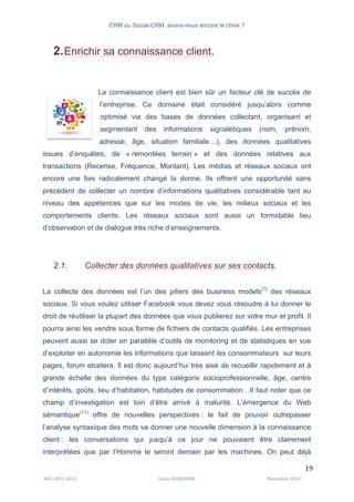 CRM ou Social-CRM, avons-nous encore le choix ?	
   	
  
	
  
	
  M2C	
  2012	
  2013	
   Linda	
  DUQUENNE	
   Novembre	
  2013	
  
19	
  
2.Enrichir sa connaissance client.
La connaissance client est bien sûr un facteur clé de succès de
l’entreprise. Ce domaine était considéré jusqu’alors comme
optimisé via des bases de données collectant, organisant et
segmentant des informations signalétiques (nom, prénom,
adresse, âge, situation familiale…), des données qualitatives
issues d’enquêtes, de « remontées terrain » et des données relatives aux
transactions (Recense, Fréquence, Montant). Les médias et réseaux sociaux ont
encore une fois radicalement changé la donne. Ils offrent une opportunité sans
précédent de collecter un nombre d’informations qualitatives considérable tant au
niveau des appétences que sur les modes de vie, les milieux sociaux et les
comportements clients. Les réseaux sociaux sont aussi un formidable lieu
d’observation et de dialogue très riche d’enseignements.
2.1. Collecter des données qualitatives sur ses contacts.
La collecte des données est l’un des piliers des business models(7)
des réseaux
sociaux. Si vous voulez utiliser Facebook vous devez vous résoudre à lui donner le
droit de réutiliser la plupart des données que vous publierez sur votre mur et profil. Il
pourra ainsi les vendre sous forme de fichiers de contacts qualifiés. Les entreprises
peuvent aussi se doter en parallèle d’outils de monitoring et de statistiques en vue
d’exploiter en autonomie les informations que laissent les consommateurs sur leurs
pages, forum etcetera. Il est donc aujourd’hui très aisé de recueillir rapidement et à
grande échelle des données du type catégorie socioprofessionnelle, âge, centre
d’intérêts, goûts, lieu d’habitation, habitudes de consommation…Il faut noter que ce
champ d’investigation est loin d’être arrivé à maturité. L’émergence du Web
sémantique(11)
offre de nouvelles perspectives : le fait de pouvoir outrepasser
l’analyse syntaxique des mots va donner une nouvelle dimension à la connaissance
client : les conversations qui jusqu’à ce jour ne pouvaient être clairement
interprétées que par l’Homme le seront demain par les machines. On peut déjà
	
  
 