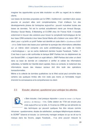 CRM ou Social-CRM, avons-nous encore le choix ?	
   	
  
	
  
	
  M2C	
  2012	
  2013	
   Linda	
  DUQUENNE	
   Novembre	
  2013	
  
20	
  
imaginer les opportunités qu’une telle évolution va offrir au regard de la relation
clients.
Les bases de données proposées par le CRM « traditionnel » semblent alors assez
pauvres et pourtant elles sont complémentaires. C’est d’ailleurs l’un des
développements phares de l’entreprise aujourd’hui : pouvoir mutualiser toutes ses
bases de données. Tel est le combat actuellement mené par Arnaud Bourge,
Directeur Social Media, E-Marketing et E-CRM chez Air France KLM. Il travaille
ardemment à trouver des solutions pour braver la complexité technologique de lier
leur base CRM existante à leur base Social Media afin d’obtenir une vision 360° du
client, pour « qu’enfin un profil Twitter soit identifié en code client » (Conférence EVENT
- 2013). Cette fusion des bases pour optimiser la synergie des informations collectées
sur un même client comporte une autre problématique que celle de l’ordre
« technologique » : qui se cache réellement derrière l’avatar Facebook, Twitter…?
C’est face à quoi a été confrontée la banque BNP Paribas lors du déploiement de
son Social-CRM. « L’argent étant un sujet délicat », BNP Paribas doit créer un client
dans sa base de donnée en s’attachant à vérifier et valider les informations
collectées, la fiabilité de l’identité étant capitale. Dans ce contexte, le traitement des
informations issues des réseaux sociaux doit être isolé des opérations
transactionnelles.
Même si la collecte de données qualitatives via le Web social peut connaître dans
certains cas quelques limites elle n’en reste pas moins un formidable moyen
d’enrichir la connaissance et la compréhension du client.
2.2. Ecouter, observer, questionner pour anticiper les attentes.
« Bien écouter, c’est presque répondre » (extrait du roman « Le Paysan
parvenu » de Marivaux - 1734). Cette citation de 1734 est encore plus
vraie aujourd’hui sur la toile. A l’inverse du CRM qui est alimenté via
des techniques qui peuvent quelques fois être vécues comme
intrusives : questionnaires, études de satisfaction, sondages téléphoniques etcetera,
le SCRM(1)
observe et écoute. Le community manager analyse ce qui se dit sur la
marque dans les forums, pages Facebook… Il va ainsi pouvoir mesurer la
	
  
 