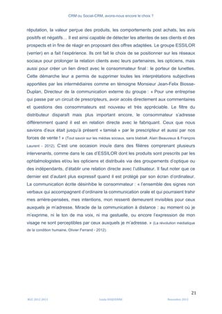 CRM ou Social-CRM, avons-nous encore le choix ?	
   	
  
	
  
	
  M2C	
  2012	
  2013	
   Linda	
  DUQUENNE	
   Novembre	
  2013	
  
21	
  
réputation, la valeur perçue des produits, les comportements post achats, les avis
positifs et négatifs… Il est ainsi capable de détecter les attentes de ses clients et des
prospects et in fine de réagir en proposant des offres adaptées. Le groupe ESSILOR
(verrier) en a fait l’expérience. Ils ont fait le choix de se positionner sur les réseaux
sociaux pour prolonger la relation clients avec leurs partenaires, les opticiens, mais
aussi pour créer un lien direct avec le consommateur final : le porteur de lunettes.
Cette démarche leur a permis de supprimer toutes les interprétations subjectives
apportées par les intermédiaires comme en témoigne Monsieur Jean-Felix Biosse-
Duplan, Directeur de la communication externe du groupe : « Pour une entreprise
qui passe par un circuit de prescripteurs, avoir accès directement aux commentaires
et questions des consommateurs est nouveau et très appréciable. Le filtre du
distributeur disparaît mais plus important encore, le consommateur s’adresse
différemment quand il est en relation directe avec le fabriquant. Ceux que nous
savions d’eux était jusqu’à présent « tamisé » par le prescripteur et aussi par nos
forces de vente ! » (Tout savoir sur les médias sociaux, sans blabla#, Alain Beauvieux & François
Laurent - 2012). C’est une occasion inouïe dans des filières comprenant plusieurs
intervenants, comme dans le cas d’ESSILOR dont les produits sont prescrits par les
ophtalmologistes et/ou les opticiens et distribués via des groupements d’optique ou
des indépendants, d’établir une relation directe avec l’utilisateur. Il faut noter que ce
dernier est d’autant plus expressif quand il est protégé par son écran d’ordinateur.
La communication écrite désinhibe le consommateur : « l’ensemble des signes non
verbaux qui accompagnent d’ordinaire la communication orale et qui pourraient trahir
mes arrière-pensées, mes intentions, mon ressenti demeurent invisibles pour ceux
auxquels je m’adresse. Miracle de la communication à distance : au moment où je
m’exprime, ni le ton de ma voix, ni ma gestuelle, ou encore l’expression de mon
visage ne sont perceptibles par ceux auxquels je m’adresse. » (La révolution médiatique
de la condition humaine, Olivier Ferrand - 2012).
 