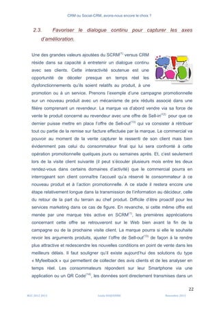 CRM ou Social-CRM, avons-nous encore le choix ?	
   	
  
	
  
	
  M2C	
  2012	
  2013	
   Linda	
  DUQUENNE	
   Novembre	
  2013	
  
22	
  
2.3. Favoriser le dialogue continu pour capturer les axes
d’amélioration.
Une des grandes valeurs ajoutées du SCRM(1)
versus CRM
réside dans sa capacité à entretenir un dialogue continu
avec ses clients. Cette interactivité soutenue est une
opportunité de déceler presque en temps réel les
dysfonctionnements qu’ils soient relatifs au produit, à une
promotion ou à un service. Prenons l’exemple d’une campagne promotionnelle
sur un nouveau produit avec un mécanisme de prix réduits associé dans une
filière comprenant un revendeur. La marque va d’abord vendre via sa force de
vente le produit concerné au revendeur avec une offre de Sell-in(12)
pour que ce
dernier puisse mettre en place l’offre de Sell-out(13)
qui va consister à rétribuer
tout ou partie de la remise sur facture effectuée par la marque. Le commercial va
pouvoir au moment de la vente capturer le ressenti de son client mais bien
évidemment pas celui du consommateur final qui lui sera confronté à cette
opération promotionnelle quelques jours ou semaines après. Et, c’est seulement
lors de la visite client suivante (il peut s’écouler plusieurs mois entre les deux
rendez-vous dans certains domaines d’activité) que le commercial pourra en
interrogeant son client connaître l’accueil qu’a réservé le consommateur à ce
nouveau produit et à l’action promotionnelle. A ce stade il restera encore une
étape relativement longue dans la transmission de l’information au décideur, celle
du retour de la part du terrain au chef produit. Difficile d’être proactif pour les
services marketing dans ce cas de figure. En revanche, si cette même offre est
menée par une marque très active en SCRM(1)
, les premières appréciations
concernant cette offre se retrouveront sur le Web bien avant la fin de la
campagne ou de la prochaine visite client. La marque pourra si elle le souhaite
revoir les arguments produits, ajuster l’offre de Sell-out(13)
de façon à la rendre
plus attractive et redescendre les nouvelles conditions en point de vente dans les
meilleurs délais. Il faut souligner qu’il existe aujourd’hui des solutions du type
« Myfeelback » qui permettent de collecter des avis clients et de les analyser en
temps réel. Les consommateurs répondent sur leur Smartphone via une
application ou un QR Code(14)
, les données sont directement transmises dans un
	
  
	
  
 