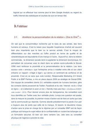 CRM ou Social-CRM, avons-nous encore le choix ?	
   	
  
	
  
	
  M2C	
  2012	
  2013	
   Linda	
  DUQUENNE	
   Novembre	
  2013	
  
23	
  
logiciel qui va effectuer tout comme peut le faire Google Analytic au regard du
traffic Internet des statistiques et courbes de suivi en temps réel.
3.Fidéliser
3.1. Améliorer la personnalisation de la relation « One to One(5)
».
On sait que le consommateur recherche par le biais de ses achats, des liens
humains et sociaux. C’est la raison pour laquelle l’expérience d’achat est souvent
bien plus importante que le bien ou le service acheté. C’est le moyen de
différentiation sur des marchés où l’offre produit en terme de qualité et de
caractéristiques est équivalente d’une marque à l’autre. Aujourd’hui, dans la relation
commerciale, la dimension sociale tend à supplanter la dimension économique. En
permettant de converser avec le client dans sa sphère socio-culturelle le Social-
CRM vient renforcer la proximité et la personnalisation de la relation. Les liens
sociaux voire « amicaux » que l’entreprise arrive à installer entre elle et son client
entraine un rapport « d’égal à égal » qui donne un sentiment de confiance et de
proximité. C’est en ce sens que Julie London, Responsable Marketing 2.0 Grand
Public à la BNP Paribas, a mis en place depuis 2009 sa stratégie de Social-CRM.
Son équipe de conseillers clients 2.0, véritables experts de l’univers bancaire, gère
les contacts clients provenant de Twitter, Facebook et du site Internet via le « Chat
en ligne » en s’attachant à avoir un ton « friendly mais pas trop » (Conférence EVENT,
Julie London - 2013). Pour donner encore plus de transparence, les conseillers sont
tous identifiés sur Twitter avec leur véritable photo. Lorsqu’une question est posée,
dans la mesure du possible, le premier niveau d’action est de faire en sorte que cela
soit la communauté qui réponde. Comme abordé précédemment la parole d’un pair
a toujours plus de poids que celle de la marque. Si besoin, le deuxième niveau
d’action sera la prise en charge de la réponse par un conseiller BNP soit de façon
publique soit lorsque le sujet relève de la confidentialité en routant les échanges sur
un formulaire sécurisé. Et bien sûr dans certains cas, cela sera au conseiller
physique de l’agence à prendre le relai.
 