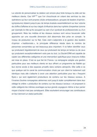 CRM ou Social-CRM, avons-nous encore le choix ?	
   	
  
	
  
	
  M2C	
  2012	
  2013	
   Linda	
  DUQUENNE	
   Novembre	
  2013	
  
24	
  
La volonté de personnaliser la relation est encore plus forte lorsque la cible est les
meilleurs clients. Ces VIP(15)
que l’on chouchoute en créant des services ou des
opérations qui leur sont propres (clubs ambassadeurs, groupes de leaders d’opinion,
symposiums) étaient jusqu’à peu de temps évalués essentiellement sur leur volume
de chiffre d’affaires et sur leur degré d’influence dans leur sphère d’expertise comme
par exemple le rôle qu’ils occupent au sein d’un syndicat de professionnels ou d’un
groupement. Mais les médias et les réseaux sociaux sont venus bousculer cette
approche car une nouvelle dimension doit désormais être prise en compte : le
niveau de production sur le Net. Cela vient s’adjoindre à la gestion des leaders
d’opinion « traditionnels », la principale différence réside dans le nombre de
personnes concernées qui est beaucoup plus important. Il va falloir identifier ceux
qui produisent régulièrement de ceux qui produisent de temps en temps ou de ceux
qui produisent exceptionnellement voire pas du tout. Le Social-CRM est capable de
capter ces différentes catégories et une intervention spécifique pour chacune d’elles
est mise en place. C’est ce que fait Air France. La compagnie adopte une gestion
particulière pour ses meilleurs clients en leur offrant un programme de fidélité qui
leur donne accès à des espaces privatifs dans certains aéroports. Elle veille à ce
que quelque soit le canal de communication choisi par son client le traitement soit
identique mais elle s’attache à avoir une attention particulière pour les « frequent
flyers » qui sont également producteurs de contenu sur les réseaux sociaux. A
l’inverse d’autres compagnies aériennes vont jusqu’à isoler complètement dans leur
ciblage le critère « producteur de contenu sur les réseaux sociaux » et proposent à
cette catégorie les mêmes avantages qu’aux grands voyageurs même si leur panier
moyen d’achat n’est pas conséquent. Elles souhaitent encourager ces contributeurs
en leur donnant un statut particulier.
 