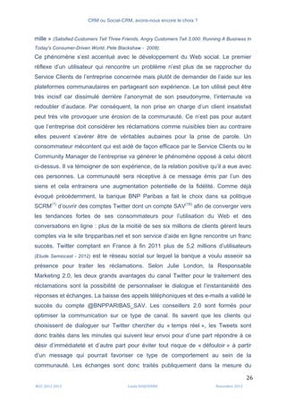 CRM ou Social-CRM, avons-nous encore le choix ?	
   	
  
	
  
	
  M2C	
  2012	
  2013	
   Linda	
  DUQUENNE	
   Novembre	
  2013	
  
26	
  
mille » (Satisfied Customers Tell Three Friends, Angry Customers Tell 3,000: Running A Business In
Today's Consumer-Driven World, Pete Blackshaw - 2008).
Ce phénomène s’est accentué avec le développement du Web social. Le premier
réflexe d’un utilisateur qui rencontre un problème n’est plus de se rapprocher du
Service Clients de l’entreprise concernée mais plutôt de demander de l’aide sur les
plateformes communautaires en partageant son expérience. Le ton utilisé peut être
très incisif car dissimulé derrière l’anonymat de son pseudonyme, l’internaute va
redoubler d’audace. Par conséquent, la non prise en charge d’un client insatisfait
peut très vite provoquer une érosion de la communauté. Ce n’est pas pour autant
que l’entreprise doit considérer les réclamations comme nuisibles bien au contraire
elles peuvent s’avérer être de véritables aubaines pour la prise de parole. Un
consommateur mécontent qui est aidé de façon efficace par le Service Clients ou le
Community Manager de l’entreprise va générer le phénomène opposé à celui décrit
ci-dessus. Il va témoigner de son expérience, de la relation positive qu’il a eue avec
ces personnes. La communauté sera réceptive à ce message émis par l’un des
siens et cela entrainera une augmentation potentielle de la fidélité. Comme déjà
évoqué précédemment, la banque BNP Paribas a fait le choix dans sa politique
SCRM(1)
d’ouvrir des comptes Twitter dont un compte SAV(16)
afin de converger vers
les tendances fortes de ses consommateurs pour l’utilisation du Web et des
conversations en ligne : plus de la moitié de ses six millions de clients gèrent leurs
comptes via le site bnpparibas.net et son service d’aide en ligne rencontre un franc
succès. Twitter comptant en France à fin 2011 plus de 5,2 millions d’utilisateurs
(Etude Semiocast - 2012) est le réseau social sur lequel la banque a voulu asseoir sa
présence pour traiter les réclamations. Selon Julie London, la Responsable
Marketing 2.0, les deux grands avantages du canal Twitter pour le traitement des
réclamations sont la possibilité de personnaliser le dialogue et l’instantanéité des
réponses et échanges. La baisse des appels téléphoniques et des e-mails a validé le
succès du compte @BNPPARIBAS_SAV. Les conseillers 2.0 sont formés pour
optimiser la communication sur ce type de canal. Ils savent que les clients qui
choisissent de dialoguer sur Twitter chercher du « temps réel », les Tweets sont
donc traités dans les minutes qui suivent leur envoi pour d’une part répondre à ce
désir d’immédiateté et d’autre part pour éviter tout risque de « défouloir » à partir
d’un message qui pourrait favoriser ce type de comportement au sein de la
communauté. Les échanges sont donc traités publiquement dans la mesure du
 