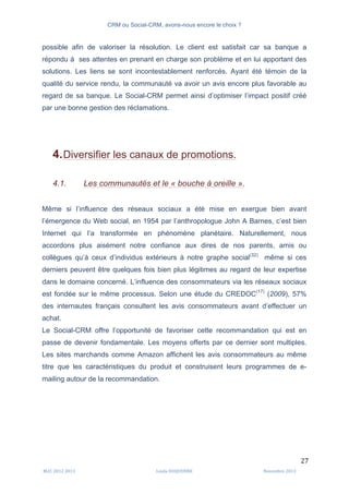 CRM ou Social-CRM, avons-nous encore le choix ?	
   	
  
	
  
	
  M2C	
  2012	
  2013	
   Linda	
  DUQUENNE	
   Novembre	
  2013	
  
27	
  
possible afin de valoriser la résolution. Le client est satisfait car sa banque a
répondu à ses attentes en prenant en charge son problème et en lui apportant des
solutions. Les liens se sont incontestablement renforcés. Ayant été témoin de la
qualité du service rendu, la communauté va avoir un avis encore plus favorable au
regard de sa banque. Le Social-CRM permet ainsi d’optimiser l’impact positif créé
par une bonne gestion des réclamations.
4.Diversifier les canaux de promotions.
4.1. Les communautés et le « bouche à oreille ».
Même si l’influence des réseaux sociaux a été mise en exergue bien avant
l’émergence du Web social, en 1954 par l’anthropologue John A Barnes, c’est bien
Internet qui l’a transformée en phénomène planétaire. Naturellement, nous
accordons plus aisément notre confiance aux dires de nos parents, amis ou
collègues qu’à ceux d’individus extérieurs à notre graphe social(32)
même si ces
derniers peuvent être quelques fois bien plus légitimes au regard de leur expertise
dans le domaine concerné. L’influence des consommateurs via les réseaux sociaux
est fondée sur le même processus. Selon une étude du CREDOC(17)
(2009), 57%
des internautes français consultent les avis consommateurs avant d’effectuer un
achat.
Le Social-CRM offre l’opportunité de favoriser cette recommandation qui est en
passe de devenir fondamentale. Les moyens offerts par ce dernier sont multiples.
Les sites marchands comme Amazon affichent les avis consommateurs au même
titre que les caractéristiques du produit et construisent leurs programmes de e-
mailing autour de la recommandation.
 