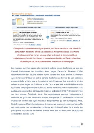 CRM ou Social-CRM, avons-nous encore le choix ?	
   	
  
	
  
	
  M2C	
  2012	
  2013	
   Linda	
  DUQUENNE	
   Novembre	
  2013	
  
28	
  
Exemple de commentaires en ligne que l’on peut lire sur Amazon.com lors de la
consultation de la fiche article : le classement des commentaires sous forme
d’étoiles permet de voir en un coup d’œil si l’avis de la communauté est
majoritairement positif, l’accès aux commentaires détaillés est facile puisqu’il ne
nécessite pas de clic supplémentaire, ils sont sur la même page.
Les marques qui n’ont pas de site marchand en ligne créent des forums sur leur site
Internet institutionnel ou travaillent leurs pages Facebook, Pinterest…L’effet
recommandation et « bouche à oreille » peut s’avérer tout aussi efficace. La marque
Axe du Groupe Unilever en est la parfaite illustration au travers de son opération
événementielle « l’Axe boat ». Le principe est d’organiser des animations et des
soirées sur les plages de France ou sur le Yacht « Axe boat » (le fil conducteur de
toute cette campagne estivale) autour du thème de l’humour et de la séduction. Les
participants acceptent en contrepartie de porter un bracelet RFID(18).
directement relié
sur leur compte Facebook. Ainsi, les organisateurs peuvent instantanément
connaître les goûts des participants et donc s’adapter (le DJ par exemple choisira la
musique en fonction des styles musicaux des personnes qui sont sur la piste). Mais,
l’intérêt majeur est les informations que la marque va pouvoir déverser sur les profils
des participants. Les photographes publieront les photos officielles de la soirée, les
participants pourront via des bornes émettre leurs avis sur le moment exceptionnel
qu’ils sont en train de vivre.
 