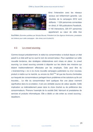 CRM ou Social-CRM, avons-nous encore le choix ?	
   	
  
	
  
	
  M2C	
  2012	
  2013	
   Linda	
  DUQUENNE	
   Novembre	
  2013	
  
29	
  
Ainsi l’interaction avec les réseaux
sociaux est brillamment garantie. Les
résultats de la campagne 2012 sont
édifiants : 1 224 personnes connectées
en direct, 6 199 publications Facebook,
5 140 interactions, 325 571 personnes
appartenant au cœur de cible Axe
touchées (Données publiées par Nicolas Bouvet, Président de Une Agence Américaine, prestataire
de Unilever pour cette campagne - site vimeo.com & zdnet.fr).
4.2. Le crowd sourcing.
Comme évoqué précédemment, le statut du consommateur a évolué depuis un état
passif à un état actif qui lui vaut le nom de consom’acteur. Pour capitaliser sur cette
nouvelle tendance, des stratégies collaboratives sont mises en place : le crowd
sourcing. Le crowd sourcing consiste à déporter sur les clients des missions qui
étaient traditionnellement effectuées par les employés. Cela peut être du
« brainstorming » vis à vis d’une nouvelle campagne publicitaire ou d’un nouveau
produit à mettre sur le marché, ou encore du SAV(16)
tel que les forums d’entraides
sur lesquels les consommateurs partagent leurs problèmes et les solutions qu’ils ont
trouvées… Le rôle du consommateur tient quelques fois une place vraiment
significative dans la co-création, il est une véritable source de valeur ajoutée. Cette
implication va indéniablement peser dans le choix d’achat ou de préférence des
consommateurs. Prenons l’exemple de la société Dell, fabricant et prestataires de
services et produits informatiques. Elle a dédié un site entier au crowd sourcing :
IdeaStorm.
	
  
 