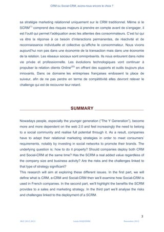 CRM ou Social-CRM, avons-nous encore le choix ?	
   	
  
	
  
	
  M2C	
  2012	
  2013	
   Linda	
  DUQUENNE	
   Novembre	
  2013	
  
3	
  
sa stratégie marketing relationnel uniquement sur le CRM traditionnel. Même si le
SCRM(1)
comprend des risques majeurs à prendre en compte avant de s’engager, il
est l’outil qui permet l’adéquation avec les attentes des consommateurs. C’est lui qui
va être la réponse à ce besoin d’interactions permanentes, de réactivité et de
reconnaissance individuelle et collective qu’affiche le consommateur. Nous vivons
aujourd’hui non pas dans une économie de la transaction mais dans une économie
de la relation. Les réseaux sociaux sont omniprésents. Ils nous entourent dans notre
vie privée et professionnelle. Les évolutions technologiques vont continuer à
propulser la relation clients Online(20)
en offrant des supports et outils toujours plus
innovants. Dans ce domaine les entreprises françaises endossent la place de
suiveur, afin de ne pas perdre en terme de compétitivité elles devront relever le
challenge qui est de recouvrer leur retard.
_________________________________________ SUMMARY ________________________________________
Nowadays people, especially the younger generation (“The Y Generation”), become
more and more dependent on the web 2.0 and feel increasingly the need to belong
to a social community and realise full potential through it. As a result, companies
have to adapt their relational marketing strategies in order to meet consumers’
requirements, notably by investing in social networks to promote their brands. The
underlying question is: how to do it properly? Should companies deploy both CRM
and Social-CRM at the same time? Has the SCRM a real added value regardless of
the company size and business activity? Are the risks and the challenges linked to
that type of strategy significant?
This research will aim at exploring these different issues. In the first part, we will
define what is CRM, e-CRM and Social-CRM then we’ll examine how Social-CRM is
used in French companies. In the second part, we’ll highlight the benefits the SCRM
provides to a sales and marketing strategy. In the third part we’ll analyse the risks
and challenges linked to the deployment of a SCRM.
 