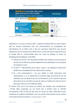 CRM ou Social-CRM, avons-nous encore le choix ?	
   	
  
	
  
	
  M2C	
  2012	
  2013	
   Linda	
  DUQUENNE	
   Novembre	
  2013	
  
30	
  
IdeasStrom a vu le jour en février 2007. L’objectif de Michael Dell via cette initiative
était de discuter directement avec les consommateurs en outrepassant les
intermédiaires de sa filière c’est à dire les revendeurs High-Tech pour pouvoir
collecter les avis et envies de ses clients finaux. Ce site est devenu aujourd’hui pour
la société Dell un incontournable dans ses outils de pilotage en terme de
développement stratégique. Il fait office :
F d’étude de marché : les internautes émettent des critiques sur les produits et
services qu’ils utilisent et postent également leurs desideratas sur les produits
et évolutions à venir,
F de SAV(16)
: Dell bénéficie de la culture « geek », les utilisateurs aiment faire
profiter leurs semblables de leurs découvertes, astuces…
F de « club ambassadeurs » : les plus fidèles et actifs internautes sont
récompensés, il y a un classement en première page qui permet de voir les
utilisateurs qui ont posté le plus de commentaires, qui ont suscité le plus de
discussions et qui ont obtenu le plus de votes (un système de vote est mis en
place pour élire la ou les meilleures idées).
En février 2012 soit 5 ans après sa création les résultats sont exceptionnels:
« 16 000 idées proposées qui ont donné lieu à 95 000 votes et 700 000
commentaires. Près de 500 ont été mises en œuvre par Dell, notamment la pré-
installation du système d’exploitation Linux, les claviers rétro-éclairés et bon nombre
d’innovations dans les produits » (collaboratif-info.fr - 2012).
 