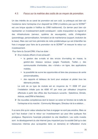 CRM ou Social-CRM, avons-nous encore le choix ?	
   	
  
	
  
	
  M2C	
  2012	
  2013	
   Linda	
  DUQUENNE	
   Novembre	
  2013	
  
31	
  
4.3. Focus sur la maitrise des coûts de ce moyen de promotion.
Un des intérêts de ce canal de promotion est son coût. Le prérequis est bien sûr
l’existence dans l’entreprise d’un dispositif de CRM (n’oublions pas que le SCRM(1)
est une brique ajoutée à l’édifice du CRM traditionnel). Ce dernier peut bien sûr
représenter un investissement plutôt conséquent : coûts d’acquisition du logiciel et
des infrastructures (serveur, système de sauvegarde), coûts d’intégration
(paramétrage, personnalisation, formation) et de maintenance (support, évolution de
la base). Mais ceci est hors périmètre de notre problématique qui est d’identifier les
frais à engager pour faire de la promotion via le SCRM(1)
et mesurer le retour sur
investissement.
Pour faire du Social-CRM, il faut se doter :
Ø D’un module offrant s’il est exhaustif :
• la gestion des e-mails et des envois d’e-mailing en masse, la
gestion des réseaux sociaux (pages Facebook, Twitter…), des
communautés d’entraides, des « tchats » en ligne, des applications
mobiles,
• la possibilité de suivre les opportunités et faire des processus de vente
personnalisables,
• des rapports et tableaux de bord pour analyser et piloter tous les
éléments précités.
Le coût de ce type de module est en moyenne de 11 000€ HT pour
l’installation initiale puis de 400€ HT par mois par utilisateur (moyenne
effectuée à partir des offres des fournisseurs suivants : Salesforce, Dimelo,
iAdvize, easiCRM et Netvibes).
Ø De nouvelles compétences dont le besoin va varier en fonction de la taille de
l’entreprise et du marché : Community Managers, Directeur de la e-relation…
Il va sans dire qu’en valeur absolue les frais à engager ne sont pas anodins. Mais ce
qu’il faut évaluer c’est le retour sur investissement qui peut être quelques fois
prodigieux. Reprenons l’exemple précédent du site IdeaStorm. Les coûts investis
sont : le développement du site Internet (peu impactant pour la société Dell qui a des
ressources internes plus qu’expertes dans ce domaine) et l’affectation d’une
 