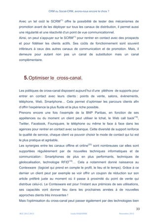 CRM ou Social-CRM, avons-nous encore le choix ?	
   	
  
	
  
	
  M2C	
  2012	
  2013	
   Linda	
  DUQUENNE	
   Novembre	
  2013	
  
33	
  
Avec un tel coût le SCRM(1)
offre la possibilité de tester des mécanismes de
promotion avant de les déployer sur tous les canaux de distribution, il permet aussi
une régularité et une réactivité d’un point de vue communicationnel.
Ainsi, on peut s’appuyer sur le SCRM(1)
pour rentrer en contact avec des prospects
et pour fidéliser les clients actifs. Ses coûts de fonctionnement sont souvent
inférieurs à ceux des autres canaux de communication et de promotion. Mais, il
demeure pour autant non pas un canal de substitution mais un canal
complémentaire.
5.Optimiser le cross-canal.
Les politiques de cross-canal disposent aujourd’hui d’une pléthore de supports pour
entrer en contact avec leurs clients : points de vente, salons, évènements,
téléphone, Web, Smartphone… Cela permet d’optimiser les parcours clients afin
d’offrir l’expérience la plus fluide et la plus riche possible.
Prenons encore une fois l’exemple de la BNP Paribas, en fonction de ses
appétences ou du moment un client peut utiliser le tchat, le Web call back(19)
,
Twitter, Facebook, Foursquare, le téléphone ou même le face à face dans les
agences pour rentrer en contact avec sa banque. Cette diversité de support renforce
la qualité de service, chaque client va pouvoir choisir le mode de contact qui lui est
le plus pratique et agréable.
Les synergies entre les canaux offline et online(20)
sont nombreuses car elles sont
supportées régulièrement par de nouvelles techniques informatiques et de
communication : Smartphones de plus en plus performants, techniques de
géolocalisation, technologie RFID(18)
… Cela a notamment donné naissance au
Contexware (logiciel qui prend en compte le profil, le lieu et le temps). Grâce à ce
dernier un client peut par exemple se voir offrir un coupon de réduction sur son
article préféré juste au moment où il passe à proximité du point de vente qui
distribue celui-ci. Le Contexware est pour l’instant aux prémices de ses utilisations,
ses capacités vont donner lieu dans les prochaines années à de nouvelles
approches clients très innovantes !
Mais l’optimisation du cross-canal peut passer également par des technologies bien
 