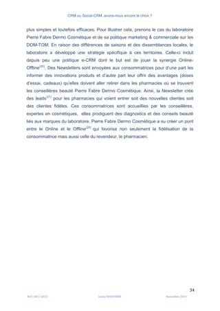 CRM ou Social-CRM, avons-nous encore le choix ?	
   	
  
	
  
	
  M2C	
  2012	
  2013	
   Linda	
  DUQUENNE	
   Novembre	
  2013	
  
34	
  
plus simples et toutefois efficaces. Pour illustrer cela, prenons le cas du laboratoire
Pierre Fabre Dermo Cosmétique et de sa politique marketing & commerciale sur les
DOM-TOM. En raison des différences de saisons et des dissemblances locales, le
laboratoire a développé une stratégie spécifique à ces territoires. Celle-ci inclut
depuis peu une politique e-CRM dont le but est de jouer la synergie Online-
Offline(20)
. Des Newsletters sont envoyées aux consommatrices pour d’une part les
informer des innovations produits et d’autre part leur offrir des avantages (doses
d’essai, cadeaux) qu’elles doivent aller retirer dans les pharmacies où se trouvent
les conseillères beauté Pierre Fabre Dermo Cosmétique. Ainsi, la Newsletter crée
des leads(21)
pour les pharmacies qui voient entrer soit des nouvelles clientes soit
des clientes fidèles. Ces consommatrices sont accueillies par les conseillères,
expertes en cosmétiques, elles prodiguent des diagnostics et des conseils beauté
liés aux marques du laboratoire. Pierre Fabre Dermo Cosmétique a su créer un pont
entre le Online et le Offline(20)
qui favorise non seulement la fidélisation de la
consommatrice mais aussi celle du revendeur, le pharmacien.
 