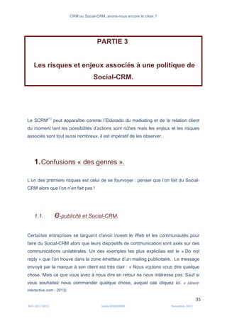 CRM ou Social-CRM, avons-nous encore le choix ?	
   	
  
	
  
	
  M2C	
  2012	
  2013	
   Linda	
  DUQUENNE	
   Novembre	
  2013	
  
35	
  
PARTIE 3
Les risques et enjeux associés à une politique de
Social-CRM.
Le SCRM(1)
peut apparaître comme l’Eldorado du marketing et de la relation client
du moment tant les possibilités d’actions sont riches mais les enjeux et les risques
associés sont tout aussi nombreux, il est impératif de les observer.
1.Confusions « des genres ».
L’un des premiers risques est celui de se fourvoyer : penser que l’on fait du Social-
CRM alors que l’on n’en fait pas !
1.1. e-publicité et Social-CRM.
Certaines entreprises se targuent d’avoir investi le Web et les communautés pour
faire du Social-CRM alors que leurs dispositifs de communication sont axés sur des
communications unilatérales. Un des exemples les plus explicites est le « Do not
reply » que l’on trouve dans la zone émetteur d’un mailing publicitaire. Le message
envoyé par la marque à son client est très clair : « Nous voulons vous dire quelque
chose. Mais ce que vous avez à nous dire en retour ne nous intéresse pas. Sauf si
vous souhaitez nous commander quelque chose, auquel cas cliquez ici. » (direct-
interactive.com - 2013).
 