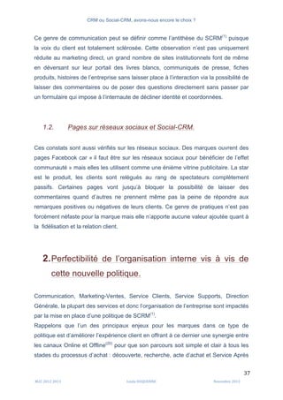 CRM ou Social-CRM, avons-nous encore le choix ?	
   	
  
	
  
	
  M2C	
  2012	
  2013	
   Linda	
  DUQUENNE	
   Novembre	
  2013	
  
37	
  
Ce genre de communication peut se définir comme l’antithèse du SCRM(1)
puisque
la voix du client est totalement sclérosée. Cette observation n’est pas uniquement
réduite au marketing direct, un grand nombre de sites institutionnels font de même
en déversant sur leur portail des livres blancs, communiqués de presse, fiches
produits, histoires de l’entreprise sans laisser place à l’interaction via la possibilité de
laisser des commentaires ou de poser des questions directement sans passer par
un formulaire qui impose à l’internaute de décliner identité et coordonnées.
1.2. Pages sur réseaux sociaux et Social-CRM.
Ces constats sont aussi vérifiés sur les réseaux sociaux. Des marques ouvrent des
pages Facebook car « il faut être sur les réseaux sociaux pour bénéficier de l’effet
communauté » mais elles les utilisent comme une énième vitrine publicitaire. La star
est le produit, les clients sont relégués au rang de spectateurs complètement
passifs. Certaines pages vont jusqu’à bloquer la possibilité de laisser des
commentaires quand d’autres ne prennent même pas la peine de répondre aux
remarques positives ou négatives de leurs clients. Ce genre de pratiques n’est pas
forcément néfaste pour la marque mais elle n’apporte aucune valeur ajoutée quant à
la fidélisation et la relation client.
2.Perfectibilité de l’organisation interne vis à vis de
cette nouvelle politique.
Communication, Marketing-Ventes, Service Clients, Service Supports, Direction
Générale, la plupart des services et donc l’organisation de l’entreprise sont impactés
par la mise en place d’une politique de SCRM(1)
.
Rappelons que l’un des principaux enjeux pour les marques dans ce type de
politique est d’améliorer l’expérience client en offrant à ce dernier une synergie entre
les canaux Online et Offline(20)
pour que son parcours soit simple et clair à tous les
stades du processus d’achat : découverte, recherche, acte d’achat et Service Après
 
