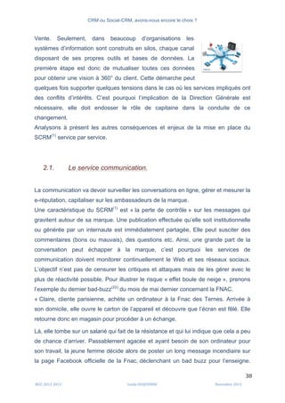 CRM ou Social-CRM, avons-nous encore le choix ?	
   	
  
	
  
	
  M2C	
  2012	
  2013	
   Linda	
  DUQUENNE	
   Novembre	
  2013	
  
38	
  
Vente. Seulement, dans beaucoup d’organisations les
systèmes d’information sont construits en silos, chaque canal
disposant de ses propres outils et bases de données. La
première étape est donc de mutualiser toutes ces données
pour obtenir une vision à 360° du client. Cette démarche peut
quelques fois supporter quelques tensions dans le cas où les services impliqués ont
des conflits d’intérêts. C’est pourquoi l’implication de la Direction Générale est
nécessaire, elle doit endosser le rôle de capitaine dans la conduite de ce
changement.
Analysons à présent les autres conséquences et enjeux de la mise en place du
SCRM(1)
service par service.
2.1. Le service communication.
La communication va devoir surveiller les conversations en ligne, gérer et mesurer la
e-réputation, capitaliser sur les ambassadeurs de la marque.
Une caractéristique du SCRM(1)
est « la perte de contrôle » sur les messages qui
gravitent autour de sa marque. Une publication effectuée qu’elle soit institutionnelle
ou générée par un internaute est immédiatement partagée. Elle peut susciter des
commentaires (bons ou mauvais), des questions etc. Ainsi, une grande part de la
conversation peut échapper à la marque, c’est pourquoi les services de
communication doivent monitorer continuellement le Web et ses réseaux sociaux.
L’objectif n’est pas de censurer les critiques et attaques mais de les gérer avec le
plus de réactivité possible. Pour illustrer le risque « effet boule de neige », prenons
l’exemple du dernier bad-buzz(22)
du mois de mai dernier concernant la FNAC.
« Claire, cliente parisienne, achète un ordinateur à la Fnac des Ternes. Arrivée à
son domicile, elle ouvre le carton de l’appareil et découvre que l’écran est fêlé. Elle
retourne donc en magasin pour procéder à un échange.
Là, elle tombe sur un salarié qui fait de la résistance et qui lui indique que cela a peu
de chance d’arriver. Passablement agacée et ayant besoin de son ordinateur pour
son travail, la jeune femme décide alors de poster un long message incendiaire sur
la page Facebook officielle de la Fnac, déclenchant un bad buzz pour l’enseigne.
	
  
 