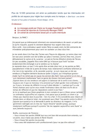 CRM ou Social-CRM, avons-nous encore le choix ?	
   	
  
	
  
	
  M2C	
  2012	
  2013	
   Linda	
  DUQUENNE	
   Novembre	
  2013	
  
39	
  
Plus de 12 000 personnes ont aimé sa publication tandis que les internautes ont
profité de cet espace pour régler leur compte avec la marque. » (Bad buzz : une cliente
fait plier la Fnac grâce à Facebook, Florent Deligia - 2013).
Ci-dessous :
@ Le message posté par Claire sur la page Facebook de la FNAC
@ Un extrait de réponse du Community Manager FNAC
@ Un extrait de commentaire laissé par un autre internaute
 