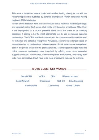 CRM ou Social-CRM, avons-nous encore le choix ?	
   	
  
	
  
	
  M2C	
  2012	
  2013	
   Linda	
  DUQUENNE	
   Novembre	
  2013	
  
4	
  
This work is based on several books and articles dealing directly or not with the
research topic and is illustrated by concrete examples of French companies having
deployed SCRM strategies.
In view of this research work, we can conclude that a relational marketing strategy,
and especially in the BtoC sector, shall not be only based on a traditional CRM. Even
if the deployment of a SCRM presents some risks that have to be carefully
assessed, it seems to be the most appropriate tool to use to manage customer
relationships. The SCRM enables to interact with the consumer and to meet his need
for individual and collective recognition. Nowadays, economy is no longer based on
transactions but on relationships between people. Social networks are everywhere,
both in the private life and in the professional life. Technological changes make the
online customer relationship more important by offering even more innovative
supports and tools. In such area, French companies are followers, and if they want
to be more competitive, they’ll have to be more proactive to make up for lost time.
___________________________ MOTS CLES / KEY WORDS __________________________
Social-CRM e-CRM CRM Réseaux sociaux
Social Network Cross canal Web 2.0 Crowd sourcing
Communauté Community Online / Offline
 
