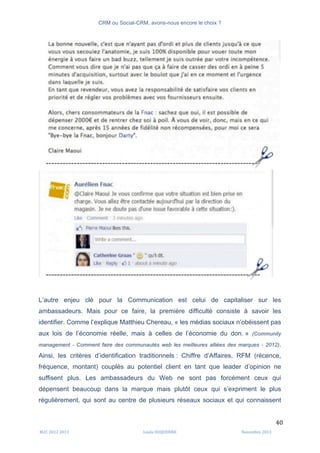CRM ou Social-CRM, avons-nous encore le choix ?	
   	
  
	
  
	
  M2C	
  2012	
  2013	
   Linda	
  DUQUENNE	
   Novembre	
  2013	
  
40	
  
L’autre enjeu clé pour la Communication est celui de capitaliser sur les
ambassadeurs. Mais pour ce faire, la première difficulté consiste à savoir les
identifier. Comme l’explique Matthieu Chereau, « les médias sociaux n’obéissent pas
aux lois de l’économie réelle, mais à celles de l’économie du don. » (Community
management - Comment faire des communautés web les meilleures alliées des marques - 2012).
Ainsi, les critères d’identification traditionnels : Chiffre d’Affaires, RFM (récence,
fréquence, montant) couplés au potentiel client en tant que leader d’opinion ne
suffisent plus. Les ambassadeurs du Web ne sont pas forcément ceux qui
dépensent beaucoup dans la marque mais plutôt ceux qui s’expriment le plus
régulièrement, qui sont au centre de plusieurs réseaux sociaux et qui connaissent
 