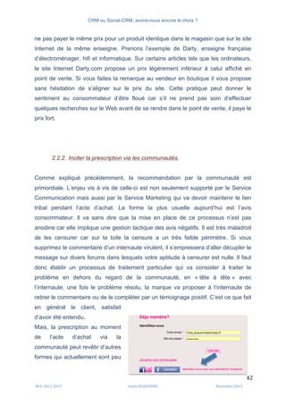 CRM ou Social-CRM, avons-nous encore le choix ?	
   	
  
	
  
	
  M2C	
  2012	
  2013	
   Linda	
  DUQUENNE	
   Novembre	
  2013	
  
42	
  
ne pas payer le même prix pour un produit identique dans le magasin que sur le site
Internet de la même enseigne. Prenons l’exemple de Darty, enseigne française
d’électroménager, hifi et informatique. Sur certains articles tels que les ordinateurs,
le site Internet Darty.com propose un prix légèrement inférieur à celui affiché en
point de vente. Si vous faites la remarque au vendeur en boutique il vous propose
sans hésitation de s’aligner sur le prix du site. Cette pratique peut donner le
sentiment au consommateur d’être floué car s’il ne prend pas soin d’effectuer
quelques recherches sur le Web avant de se rendre dans le point de vente, il paye le
prix fort.
2.2.2. Inciter la prescription via les communautés.
Comme expliqué précédemment, la recommandation par la communauté est
primordiale. L’enjeu vis à vis de celle-ci est non seulement supporté par le Service
Communication mais aussi par le Service Marketing qui va devoir maintenir le lien
tribal pendant l’acte d’achat. La forme la plus usuelle aujourd’hui est l’avis
consommateur. Il va sans dire que la mise en place de ce processus n’est pas
anodine car elle implique une gestion tactique des avis négatifs. Il est très maladroit
de les censurer car sur la toile la censure a un très faible périmètre. Si vous
supprimez le commentaire d’un internaute virulent, il s’empressera d’aller décupler le
message sur divers forums dans lesquels votre aptitude à censurer est nulle. Il faut
donc établir un processus de traitement particulier qui va consister à traiter le
problème en dehors du regard de la communauté, en « tête à tête » avec
l’internaute, une fois le problème résolu, la marque va proposer à l’internaute de
retirer le commentaire ou de le compléter par un témoignage positif. C’est ce que fait
en général le client, satisfait
d’avoir été entendu.
Mais, la prescription au moment
de l’acte d’achat via la
communauté peut revêtir d’autres
formes qui actuellement sont peu
	
  
 