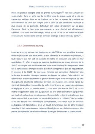 CRM ou Social-CRM, avons-nous encore le choix ?	
   	
  
	
  
	
  M2C	
  2012	
  2013	
   Linda	
  DUQUENNE	
   Novembre	
  2013	
  
43	
  
mises en pratique excepté chez les grands pure players(23)
tels que Amazon ou
vente-privée : faire en sorte que la frontière entre le réseau social et le site de
transaction s’efface. Cela va se traduire par le fait de donner la possibilité au
consommateur de créer son compte client à partir de ses identifiants Facebook et
plus encore de lui permettre d’effectuer son achat directement sur sa page
Facebook. Ainsi, le lien entre communauté et acte d’achat est véritablement
fusionnel. Il va sans dire que l’enjeu réside sur le fait qu’un tel niveau de fusion
nécessite une maitrise sans faille en terme de stratégie et d’exécution du SCRM(1)
.
2.2.3. Gérer le crowd sourcing
Le crowd sourcing est une des facettes du social-CRM les plus sensibles, le risque
étant de provoquer des désillusions. Si l’on demande à ses clients de participer, il
faut s’assurer que l’on soit en capacité de mettre en exécution une partie de leur
contribution. En effet, prenons par exemple la plateforme de crowd sourcing de la
SNCF : un usager sollicite cette dernière suite à une étude qu’il a longuement mené
sur la pertinence de changer l’horaire d’un train au regard des pics de fréquentation.
Il propose à la SNCF de nouveaux horaires qui permettent d’absorber plus
facilement le nombre d’usagers pendant les heures de pointe. Cette solution est
idéale si l’on analyse seulement la gestion de cette ligne mais elle implique de forts
changements structurels collatéraux (révision des horaires des autres lignes qui
viendrait déséquilibrer l’ensemble du trafic, incohérence au regard des décisions
stratégiques à court ou moyen terme…). Il va sans dire que la SNCF ne pourra
mettre en application cette idée qui pourtant est tout à fait recevable et logique mais
qui s’avère trop lourde de conséquences. Comment alors répondre simplement à ce
client sans qu’il ait le sentiment de ne pas être entendu et compris? Tout en veillant
à ne pas dévoiler des informations confidentielles, il va falloir avoir un discours
pédagogique et diplomatique. C’est un travail de funambule que de gérer le crowd
sourcing : il faut savoir énoncer clairement les règles du jeu, définir un cadre et faire
preuve de diplomatie dans l’animation des échanges d’idées avec la communauté.
 