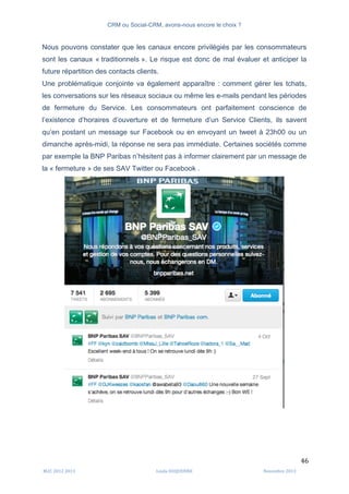 CRM ou Social-CRM, avons-nous encore le choix ?	
   	
  
	
  
	
  M2C	
  2012	
  2013	
   Linda	
  DUQUENNE	
   Novembre	
  2013	
  
46	
  
Nous pouvons constater que les canaux encore privilégiés par les consommateurs
sont les canaux « traditionnels ». Le risque est donc de mal évaluer et anticiper la
future répartition des contacts clients.
Une problématique conjointe va également apparaître : comment gérer les tchats,
les conversations sur les réseaux sociaux ou même les e-mails pendant les périodes
de fermeture du Service. Les consommateurs ont parfaitement conscience de
l’existence d’horaires d’ouverture et de fermeture d’un Service Clients, ils savent
qu’en postant un message sur Facebook ou en envoyant un tweet à 23h00 ou un
dimanche après-midi, la réponse ne sera pas immédiate. Certaines sociétés comme
par exemple la BNP Paribas n’hésitent pas à informer clairement par un message de
la « fermeture » de ses SAV Twitter ou Facebook .
 