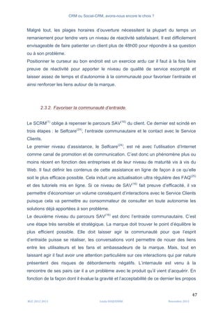 CRM ou Social-CRM, avons-nous encore le choix ?	
   	
  
	
  
	
  M2C	
  2012	
  2013	
   Linda	
  DUQUENNE	
   Novembre	
  2013	
  
47	
  
Malgré tout, les plages horaires d’ouverture nécessitent la plupart du temps un
remaniement pour tendre vers un niveau de réactivité satisfaisant. Il est difficilement
envisageable de faire patienter un client plus de 48h00 pour répondre à sa question
ou à son problème.
Positionner le curseur au bon endroit est un exercice ardu car il faut à la fois faire
preuve de réactivité pour apporter le niveau de qualité de service escompté et
laisser assez de temps et d’autonomie à la communauté pour favoriser l’entraide et
ainsi renforcer les liens autour de la marque.
2.3.2. Favoriser la communauté d’entraide.
Le SCRM(1)
oblige à repenser le parcours SAV(16)
du client. Ce dernier est scindé en
trois étapes : le Selfcare(24)
, l’entraide communautaire et le contact avec le Service
Clients.
Le premier niveau d’assistance, le Selfcare(24)
, est né avec l’utilisation d’Internet
comme canal de promotion et de communication. C’est donc un phénomène plus ou
moins récent en fonction des entreprises et de leur niveau de maturité vis à vis du
Web. Il faut définir les contenus de cette assistance en ligne de façon à ce qu’elle
soit le plus efficace possible. Cela induit une actualisation ultra régulière des FAQ(25)
et des tutoriels mis en ligne. Si ce niveau de SAV(16)
fait preuve d’efficacité, il va
permettre d’économiser un volume conséquent d’interactions avec le Service Clients
puisque cela va permettre au consommateur de consulter en toute autonomie les
solutions déjà apportées à son problème.
Le deuxième niveau du parcours SAV(16)
est donc l’entraide communautaire. C’est
une étape très sensible et stratégique. La marque doit trouver le point d’équilibre le
plus efficient possible. Elle doit laisser agir la communauté pour que l’esprit
d’entraide puisse se réaliser, les conversations vont permettre de nouer des liens
entre les utilisateurs et les fans et ambassadeurs de la marque. Mais, tout en
laissant agir il faut avoir une attention particulière sur ces interactions qui par nature
présentent des risques de débordements négatifs. L’internaute est venu à la
rencontre de ses pairs car il a un problème avec le produit qu’il vient d’acquérir. En
fonction de la façon dont il évalue la gravité et l’acceptabilité de ce dernier les propos
 