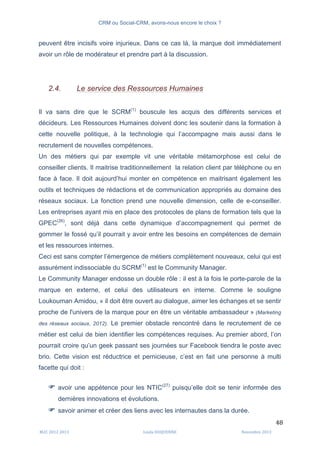 CRM ou Social-CRM, avons-nous encore le choix ?	
   	
  
	
  
	
  M2C	
  2012	
  2013	
   Linda	
  DUQUENNE	
   Novembre	
  2013	
  
48	
  
peuvent être incisifs voire injurieux. Dans ce cas là, la marque doit immédiatement
avoir un rôle de modérateur et prendre part à la discussion.
2.4. Le service des Ressources Humaines
Il va sans dire que le SCRM(1)
bouscule les acquis des différents services et
décideurs. Les Ressources Humaines doivent donc les soutenir dans la formation à
cette nouvelle politique, à la technologie qui l’accompagne mais aussi dans le
recrutement de nouvelles compétences.
Un des métiers qui par exemple vit une véritable métamorphose est celui de
conseiller clients. Il maitrise traditionnellement la relation client par téléphone ou en
face à face. Il doit aujourd’hui monter en compétence en maitrisant également les
outils et techniques de rédactions et de communication appropriés au domaine des
réseaux sociaux. La fonction prend une nouvelle dimension, celle de e-conseiller.
Les entreprises ayant mis en place des protocoles de plans de formation tels que la
GPEC(26)
, sont déjà dans cette dynamique d’accompagnement qui permet de
gommer le fossé qu’il pourrait y avoir entre les besoins en compétences de demain
et les ressources internes.
Ceci est sans compter l’émergence de métiers complètement nouveaux, celui qui est
assurément indissociable du SCRM(1)
est le Community Manager.
Le Community Manager endosse un double rôle : il est à la fois le porte-parole de la
marque en externe, et celui des utilisateurs en interne. Comme le souligne
Loukouman Amidou, « il doit être ouvert au dialogue, aimer les échanges et se sentir
proche de l'univers de la marque pour en être un véritable ambassadeur » (Marketing
des réseaux sociaux, 2012). Le premier obstacle rencontré dans le recrutement de ce
métier est celui de bien identifier les compétences requises. Au premier abord, l’on
pourrait croire qu’un geek passant ses journées sur Facebook tiendra le poste avec
brio. Cette vision est réductrice et pernicieuse, c’est en fait une personne à multi
facette qui doit :
F avoir une appétence pour les NTIC(27)
puisqu’elle doit se tenir informée des
dernières innovations et évolutions.
F savoir animer et créer des liens avec les internautes dans la durée.
 