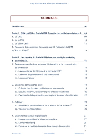 CRM ou Social-CRM, avons-nous encore le choix ?	
   	
  
	
  
	
  M2C	
  2012	
  2013	
   Linda	
  DUQUENNE	
   Novembre	
  2013	
  
5	
  
SOMMAIRE
Introduction 07
Partie 1 : CRM, e-CRM et Social-CRM. Evolution ou outils bien distincts ? 09
1. Le CRM 09
2. Le e-CRM 10
3. Le Social-CRM 12
4. Panorama des entreprises françaises quant à l’utilisation du CRM,
e-CRM ou SCRM(1)
13
Partie 2 : Les intérêts du Social-CRM dans une stratégie marketing
& commerciale. 16
1. Rencontrer son client sur son canal d’information et de communication
de prédilection 16
1.1. La dépendance de l’Homme à la connexion 2.0(2)
16
1.2. Le besoin d’appartenance à une communauté 18
1.3. Le consom’acteur 18
2. Enrichir sa connaissance client 19
2.1. Collecter des données qualitatives sur ses contacts 19
2.2. Ecouter, observer, questionner pour anticiper les attentes 20
2.3. Favoriser le dialogue continu pour capturer les axes d’amélioration 22
3. Fidéliser 23
3.1. Améliorer la personnalisation de la relation « One to One »(5)
23
3.2. Valoriser les réclamations 25
4. Diversifier les canaux de promotions 27
4.1. Les communautés et le « bouche à oreille » 27
4.2. Le crowd sourcing 29
4.3. Focus sur la maitrise des coûts de ce moyen de promotion 31
 