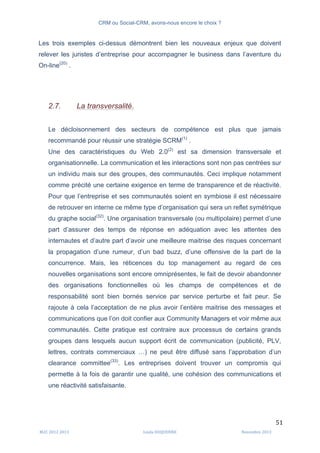 CRM ou Social-CRM, avons-nous encore le choix ?	
   	
  
	
  
	
  M2C	
  2012	
  2013	
   Linda	
  DUQUENNE	
   Novembre	
  2013	
  
51	
  
Les trois exemples ci-dessus démontrent bien les nouveaux enjeux que doivent
relever les juristes d’entreprise pour accompagner le business dans l’aventure du
On-line(20)
.
2.7. La transversalité.
Le décloisonnement des secteurs de compétence est plus que jamais
recommandé pour réussir une stratégie SCRM(1)
.
Une des caractéristiques du Web 2.0(2)
est sa dimension transversale et
organisationnelle. La communication et les interactions sont non pas centrées sur
un individu mais sur des groupes, des communautés. Ceci implique notamment
comme précité une certaine exigence en terme de transparence et de réactivité.
Pour que l’entreprise et ses communautés soient en symbiose il est nécessaire
de retrouver en interne ce même type d’organisation qui sera un reflet symétrique
du graphe social(32)
. Une organisation transversale (ou multipolaire) permet d’une
part d’assurer des temps de réponse en adéquation avec les attentes des
internautes et d’autre part d’avoir une meilleure maitrise des risques concernant
la propagation d’une rumeur, d’un bad buzz, d’une offensive de la part de la
concurrence. Mais, les réticences du top management au regard de ces
nouvelles organisations sont encore omniprésentes, le fait de devoir abandonner
des organisations fonctionnelles où les champs de compétences et de
responsabilité sont bien bornés service par service perturbe et fait peur. Se
rajoute à cela l’acceptation de ne plus avoir l’entière maitrise des messages et
communications que l’on doit confier aux Community Managers et voir même aux
communautés. Cette pratique est contraire aux processus de certains grands
groupes dans lesquels aucun support écrit de communication (publicité, PLV,
lettres, contrats commerciaux …) ne peut être diffusé sans l’approbation d’un
clearance committee(33)
. Les entreprises doivent trouver un compromis qui
permette à la fois de garantir une qualité, une cohésion des communications et
une réactivité satisfaisante.
 