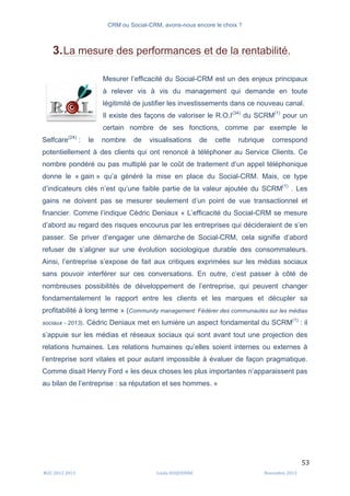 CRM ou Social-CRM, avons-nous encore le choix ?	
   	
  
	
  
	
  M2C	
  2012	
  2013	
   Linda	
  DUQUENNE	
   Novembre	
  2013	
  
53	
  
3.La mesure des performances et de la rentabilité.
Mesurer l’efficacité du Social-CRM est un des enjeux principaux
à relever vis à vis du management qui demande en toute
légitimité de justifier les investissements dans ce nouveau canal.
Il existe des façons de valoriser le R.O.I(34)
du SCRM(1)
pour un
certain nombre de ses fonctions, comme par exemple le
Selfcare(24)
: le nombre de visualisations de cette rubrique correspond
potentiellement à des clients qui ont renoncé à téléphoner au Service Clients. Ce
nombre pondéré ou pas multiplé par le coût de traitement d’un appel téléphonique
donne le « gain » qu’a généré la mise en place du Social-CRM. Mais, ce type
d’indicateurs clés n’est qu’une faible partie de la valeur ajoutée du SCRM(1)
. Les
gains ne doivent pas se mesurer seulement d’un point de vue transactionnel et
financier. Comme l’indique Cédric Deniaux « L’efficacité du Social-CRM se mesure
d’abord au regard des risques encourus par les entreprises qui décideraient de s’en
passer. Se priver d’engager une démarche de Social-CRM, cela signifie d’abord
refuser de s’aligner sur une évolution sociologique durable des consommateurs.
Ainsi, l’entreprise s’expose de fait aux critiques exprimées sur les médias sociaux
sans pouvoir interférer sur ces conversations. En outre, c’est passer à côté de
nombreuses possibilités de développement de l’entreprise, qui peuvent changer
fondamentalement le rapport entre les clients et les marques et décupler sa
profitabilité à long terme » (Community management: Fédérer des communautés sur les médias
sociaux - 2013). Cédric Deniaux met en lumière un aspect fondamental du SCRM(1)
: il
s’appuie sur les médias et réseaux sociaux qui sont avant tout une projection des
relations humaines. Les relations humaines qu’elles soient internes ou externes à
l’entreprise sont vitales et pour autant impossible à évaluer de façon pragmatique.
Comme disait Henry Ford « les deux choses les plus importantes n’apparaissent pas
au bilan de l’entreprise : sa réputation et ses hommes. »
	
  
 