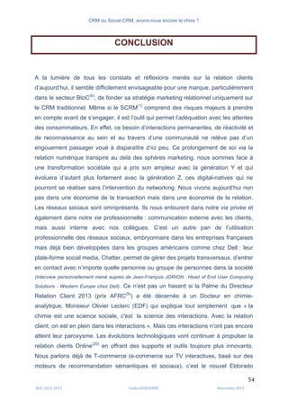CRM ou Social-CRM, avons-nous encore le choix ?	
   	
  
	
  
	
  M2C	
  2012	
  2013	
   Linda	
  DUQUENNE	
   Novembre	
  2013	
  
54	
  
CONCLUSION
A la lumière de tous les constats et réflexions menés sur la relation clients
d’aujourd’hui, il semble difficilement envisageable pour une marque, particulièrement
dans le secteur BtoC(6)
, de fonder sa stratégie marketing relationnel uniquement sur
le CRM traditionnel. Même si le SCRM(1)
comprend des risques majeurs à prendre
en compte avant de s’engager, il est l’outil qui permet l’adéquation avec les attentes
des consommateurs. En effet, ce besoin d’interactions permanentes, de réactivité et
de reconnaissance au sein et au travers d’une communauté ne relève pas d’un
engouement passager voué à disparaître d’ici peu. Ce prolongement de soi via la
relation numérique transpire au delà des sphères marketing, nous sommes face à
une transformation sociétale qui a pris son ampleur avec la génération Y et qui
évoluera d’autant plus fortement avec la génération Z, ces digital-natives qui ne
pourront se réaliser sans l’intervention du networking. Nous vivons aujourd’hui non
pas dans une économie de la transaction mais dans une économie de la relation.
Les réseaux sociaux sont omniprésents. Ils nous entourent dans notre vie privée et
également dans notre vie professionnelle : communication externe avec les clients,
mais aussi interne avec nos collègues. C’est un autre pan de l’utilisation
professionnelle des réseaux sociaux, embryonnaire dans les entreprises françaises
mais déjà bien développées dans les groupes américains comme chez Dell : leur
plate-forme social media, Chatter, permet de gérer des projets transversaux, d’entrer
en contact avec n’importe quelle personne ou groupe de personnes dans la société
(Interview personnellement mené auprès de Jean-François JORION : Head of End User Computing
Solutions - Western Europe chez Dell). Ce n’est pas un hasard si la Palme du Directeur
Relation Client 2013 (prix AFRC(9)
) a été décernée à un Docteur en chimie-
analytique, Monsieur Olivier Leclerc (EDF) qui explique tout simplement que « la
chimie est une science sociale, c'est la science des interactions. Avec la relation
client, on est en plein dans les interactions ». Mais ces interactions n’ont pas encore
atteint leur paroxysme. Les évolutions technologiques vont continuer à propulser la
relation clients Online(20)
en offrant des supports et outils toujours plus innovants.
Nous parlons déjà de T-commerce (e-commerce sur TV interactives, basé sur des
moteurs de recommandation sémantiques et sociaux), c’est le nouvel Eldorado
 