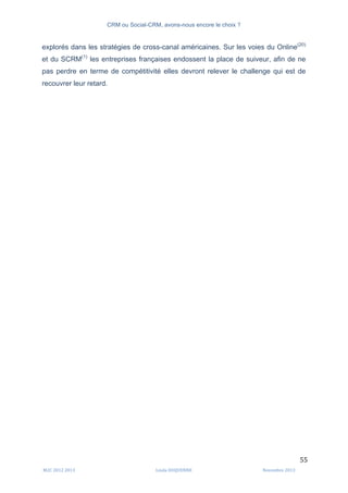 CRM ou Social-CRM, avons-nous encore le choix ?	
   	
  
	
  
	
  M2C	
  2012	
  2013	
   Linda	
  DUQUENNE	
   Novembre	
  2013	
  
55	
  
explorés dans les stratégies de cross-canal américaines. Sur les voies du Online(20)
et du SCRM(1)
les entreprises françaises endossent la place de suiveur, afin de ne
pas perdre en terme de compétitivité elles devront relever le challenge qui est de
recouvrer leur retard.
 