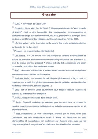 CRM ou Social-CRM, avons-nous encore le choix ?	
   	
  
	
  
	
  M2C	
  2012	
  2013	
   Linda	
  DUQUENNE	
   Novembre	
  2013	
  
56	
  
Glossaire
(1)
SCRM = abréviation de Social-CRM
(2)
Connexion 2.0 ou Web 2.0 : le Web 2.0 désigne généralement le "Web nouvelle
génération" c’est à dire l’ensemble des fonctionnalités communautaires et
collaboratives (blogs, avis consommateurs, flux RSS, plateformes d’échanges vidéo,
etc.) qui se sont fortement développées sur Internet à partir de l’année 2005.
(3)
Life time value : La life time value est la somme des profits actualisés attendus
sur la durée de vie d’un client.
(4)
Prospect : Un prospect est un client potentiel.
(5)
One to One : le « One to One » est une pratique qui consiste à individualiser les
actions de promotion et de communication marketing en fonction des attentes et du
profil de chaque client ou prospect. A chaque individu doit correspondre une action
ou une offre particulière, éventuellement unique.
(6)
BtoC : « Business to Consumer », ensemble des relations entre une entreprise et
ses consommateurs initiées par l'entreprise.
(7)
Business Model : Le business Model désigne généralement la façon dont un
projet ou une activité doit générer des revenus (vente, publicité, location données
marketing, commissions, services payants, ..).
(8)
BtoB : est un diminutif utilisé couramment pour désigner l’activité "business to
busines" ou commerce inter-entreprise.
(9)
AFRC : Association française de la relation client.
(10)
Push : Dispositif marketing qui consiste, pour un annonceur, à pousser de
manière proactive un message publicitaire à un individu sans que ce dernier en ait
exprimé le besoin.
(11)
Web sémantique : Le Web sémantique, proposé par le World Wide Web
Consortium, est une infrastructure visant à rendre les ressources du Web
interprétables et manipulables non seulement par l'homme mais aussi par les
programmes grâce à un système d'annotations et de méta-données formelles.
 