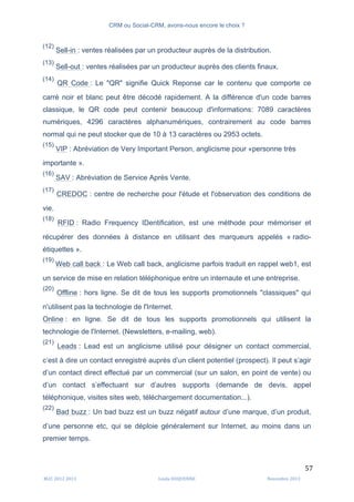 CRM ou Social-CRM, avons-nous encore le choix ?	
   	
  
	
  
	
  M2C	
  2012	
  2013	
   Linda	
  DUQUENNE	
   Novembre	
  2013	
  
57	
  
(12)
Sell-in : ventes réalisées par un producteur auprès de la distribution.
(13)
Sell-out : ventes réalisées par un producteur auprès des clients finaux.
(14)
QR Code : Le "QR" signifie Quick Reponse car le contenu que comporte ce
carré noir et blanc peut être décodé rapidement. A la différence d'un code barres
classique, le QR code peut contenir beaucoup d'informations: 7089 caractères
numériques, 4296 caractères alphanumériques, contrairement au code barres
normal qui ne peut stocker que de 10 à 13 caractères ou 2953 octets.
(15)
VIP : Abréviation de Very Important Person, anglicisme pour «personne très
importante ».
(16)
SAV : Abréviation de Service Après Vente.
(17)
CREDOC : centre de recherche pour l'étude et l'observation des conditions de
vie.
(18)
RFID : Radio Frequency IDentification, est une méthode pour mémoriser et
récupérer des données à distance en utilisant des marqueurs appelés « radio-
étiquettes ».
(19)
Web call back : Le Web call back, anglicisme parfois traduit en rappel web1, est
un service de mise en relation téléphonique entre un internaute et une entreprise.
(20)
Offline : hors ligne. Se dit de tous les supports promotionnels "classiques" qui
n'utilisent pas la technologie de l'Internet.
Online : en ligne. Se dit de tous les supports promotionnels qui utilisent la
technologie de l'Internet. (Newsletters, e-mailing, web).
(21)
Leads : Lead est un anglicisme utilisé pour désigner un contact commercial,
c’est à dire un contact enregistré auprès d’un client potentiel (prospect). Il peut s’agir
d’un contact direct effectué par un commercial (sur un salon, en point de vente) ou
d’un contact s’effectuant sur d’autres supports (demande de devis, appel
téléphonique, visites sites web, téléchargement documentation...).
(22)
Bad buzz : Un bad buzz est un buzz négatif autour d’une marque, d’un produit,
d’une personne etc, qui se déploie généralement sur Internet, au moins dans un
premier temps.
 