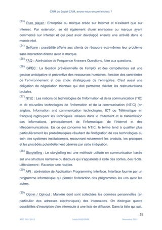 CRM ou Social-CRM, avons-nous encore le choix ?	
   	
  
	
  
	
  M2C	
  2012	
  2013	
   Linda	
  DUQUENNE	
   Novembre	
  2013	
  
58	
  
(23)
Pure player : Entreprise ou marque créée sur Internet et n’existant que sur
Internet. Par extension, se dit également d’une entreprise ou marque ayant
commencé sur Internet et qui peut avoir développé ensuite une activité dans le
monde réel.
(24)
Selfcare : possibilité offerte aux clients de résoudre eux-mêmes leur problème
sans interaction directe avec la marque.
(25)
FAQ : Abréviation de Frequence Answers Questions, foire aux questions.
(26)
GPEC : La Gestion prévisionnelle de l’emploi et des compétences est une
gestion anticipative et préventive des ressources humaines, fonction des contraintes
de l’environnement et des choix stratégiques de l’entreprise. C'est aussi une
obligation de négociation triennale qui doit permettre d'éviter les restructurations
brutales.
(27)
NTIC : Les notions de technologies de l'information et de la communication (TIC)
et de nouvelles technologies de l'information et de la communication (NTIC) (en
anglais, Information and communication technologies, ICT ou Télématique en
français) regroupent les techniques utilisées dans le traitement et la transmission
des informations, principalement de l'informatique, de l'Internet et des
télécommunications. En ce qui concerne les NTIC, le terme tend à qualifier plus
particulièrement les problématiques résultant de l'intégration de ces technologies au
sein des systèmes institutionnels, recouvrant notamment les produits, les pratiques
et les procédés potentiellement générés par cette intégration.
(28)
Storytelling : Le storytelling est une méthode utilisée en communication basée
sur une structure narrative du discours qui s'apparente à celle des contes, des récits.
Littéralement : Raconter une histoire.
(29)
API : abréviation de Application Programming Interface. Interface fournie par un
programme informatique qui permet l'interaction des programmes les uns avec les
autres.
(30)
Opt-in / Opt-out : Manière dont sont collectées les données personnelles (en
particulier des adresses électroniques) des internautes. On distingue quatre
possibilités d'inscription d'un internaute à une liste de diffusion. Dans la liste qui suit,
 