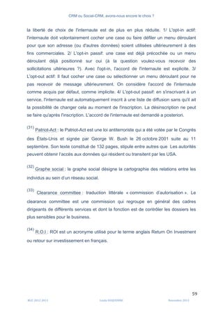CRM ou Social-CRM, avons-nous encore le choix ?	
   	
  
	
  
	
  M2C	
  2012	
  2013	
   Linda	
  DUQUENNE	
   Novembre	
  2013	
  
59	
  
la liberté de choix de l'internaute est de plus en plus réduite. 1/ L'opt-in actif:
l'internaute doit volontairement cocher une case ou faire défiler un menu déroulant
pour que son adresse (ou d'autres données) soient utilisées ultérieurement à des
fins commerciales. 2/ L'opt-in passif: une case est déjà précochée ou un menu
déroulant déjà positionné sur oui (à la question voulez-vous recevoir des
sollicitations ultérieures ?). Avec l'opt-in, l'accord de l'internaute est explicite. 3/
L'opt-out actif: Il faut cocher une case ou sélectionner un menu déroulant pour ne
pas recevoir de message ultérieurement. On considère l'accord de l'internaute
comme acquis par défaut, comme implicite. 4/ L'opt-out passif: en s'inscrivant à un
service, l'internaute est automatiquement inscrit à une liste de diffusion sans qu'il ait
la possibilité de changer cela au moment de l'inscription. La désinscription ne peut
se faire qu'après l'inscription. L'accord de l'internaute est demandé a posteriori.
(31)
Patriot-Act : le Patriot-Act est une loi antiterroriste qui a été votée par le Congrès
des États-Unis et signée par George W. Bush le 26 octobre 2001 suite au 11
septembre. Son texte constitué de 132 pages, stipule entre autres que Les autorités
peuvent obtenir l’accès aux données qui résident ou transitent par les USA.
(32)
Graphe social : le graphe social désigne la cartographie des relations entre les
individus au sein d’un réseau social.
(33)
Clearance committee : traduction littérale « commission d’autorisation ». Le
clearance committee est une commission qui regroupe en général des cadres
dirigeants de différents services et dont la fonction est de contrôler les dossiers les
plus sensibles pour le business.
(34)
R.O.I : ROI est un acronyme utilisé pour le terme anglais Return On Investment
ou retour sur investissement en français.
 