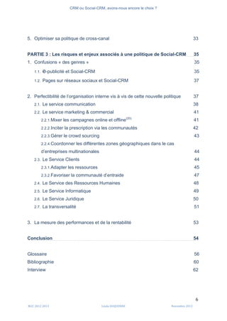 CRM ou Social-CRM, avons-nous encore le choix ?	
   	
  
	
  
	
  M2C	
  2012	
  2013	
   Linda	
  DUQUENNE	
   Novembre	
  2013	
  
6	
  
5. Optimiser sa politique de cross-canal 33
PARTIE 3 : Les risques et enjeux associés à une politique de Social-CRM 35
1. Confusions « des genres » 35
1.1. e-publicité et Social-CRM 35
1.2. Pages sur réseaux sociaux et Social-CRM 37
2. Perfectibilité de l’organisation interne vis à vis de cette nouvelle politique 37
2.1. Le service communication 38
2.2. Le service marketing & commercial 41
2.2.1.Mixer les campagnes online et offline(20)
41
2.2.2.Inciter la prescription via les communautés 42
2.2.3.Gérer le crowd sourcing 43
2.2.4.Coordonner les différentes zones géographiques dans le cas
d’entreprises multinationales 44
2.3. Le Service Clients 44
2.3.1.Adapter les ressources 45
2.3.2.Favoriser la communauté d’entraide 47
2.4. Le Service des Ressources Humaines 48
2.5. Le Service Informatique 49
2.6. Le Service Juridique 50
2.7. La transversalité 51
3. La mesure des performances et de la rentabilité 53
Conclusion 54
Glossaire 56
Bibliographie 60
Interview 62
 