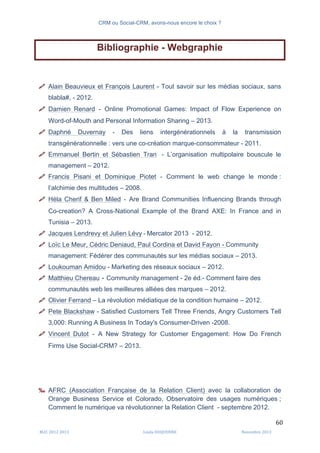 CRM ou Social-CRM, avons-nous encore le choix ?	
   	
  
	
  
	
  M2C	
  2012	
  2013	
   Linda	
  DUQUENNE	
   Novembre	
  2013	
  
60	
  
Bibliographie - Webgraphie
$ Alain Beauvieux et François Laurent - Tout savoir sur les médias sociaux, sans
blabla#, - 2012.
$ Damien Renard - Online Promotional Games: Impact of Flow Experience on
Word-of-Mouth and Personal Information Sharing – 2013.
$ Daphné Duvernay	
   -­‐	
   Des liens intergénérationnels à la transmission
transgénérationnelle : vers une co-création marque-consommateur - 2011.	
  
$ Emmanuel Bertin et Sébastien Tran - L’organisation multipolaire bouscule le
management – 2012.
$ Francis Pisani et Dominique Piotet - Comment le web change le monde :
l’alchimie des multitudes – 2008.
$ Héla Cherif & Ben Miled - Are Brand Communities Influencing Brands through
Co-creation? A Cross-National Example of the Brand AXE: In France and in
Tunisia – 2013.
$ Jacques Lendrevy et Julien Lévy	
  -­‐	
  Mercator 2013 - 2012.
$ Loïc Le Meur, Cédric Deniaud, Paul Cordina et David Fayon - Community
management: Fédérer des communautés sur les médias sociaux – 2013.
$ Loukouman Amidou - Marketing des réseaux sociaux – 2012.
$ Matthieu Chereau - Community management - 2e éd.- Comment faire des
communautés web les meilleures alliées des marques – 2012.
$ Olivier Ferrand – La révolution médiatique de la condition humaine – 2012.
$ Pete Blackshaw - Satisfied Customers Tell Three Friends, Angry Customers Tell
3,000: Running A Business In Today's Consumer-Driven -2008.
$ Vincent Dutot - A New Strategy for Customer Engagement: How Do French
Firms Use Social-CRM? – 2013.
‰ AFRC (Association Française de la Relation Client) avec la collaboration de
Orange Business Service et Colorado, Observatoire des usages numériques ;
Comment le numérique va révolutionner la Relation Client - septembre 2012.
 
