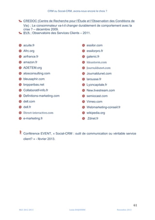 CRM ou Social-CRM, avons-nous encore le choix ?	
   	
  
	
  
	
  M2C	
  2012	
  2013	
   Linda	
  DUQUENNE	
   Novembre	
  2013	
  
61	
  
‰ CREDOC (Centre de Recherche pour l’Étude et l’Observation des Conditions de
Vie) ; Le consommateur va-t-il changer durablement de comportement avec la
crise ? – décembre 2009.
‰ BVA ; Observatoire des Services Clients – 2011.
@ acuite.fr
@ Afrc.org
@ airfrance.fr
@ amazon.fr
@ ADETEM.org
@ atosconsulting.com
@ bleusaphir.com
@ bnpparibas.net
@ Collaboratif-info.fr
@ Definitions-marketing.com
@ dell.com
@ dell.fr
@ Direct-­‐interactive.com
@ e-marketing.fr
@ essilor.com
@ essilorpro.fr
@ galenic.fr
@ Ideastorm.com
@ Journaldunet.com
@ Journaldunet.com
@ larousse.fr
@ Lyoncapitale.fr
@ New.livestream.com
@ semiocast.com
@ Vimeo.com
@ Webmarketing-conseil.fr
@ wikipedia.org
@ Zdnet.fr
	
  
	
  
Conférence EVENT, « Social-CRM : outil de communication ou véritable service
client? » - février 2013.
 