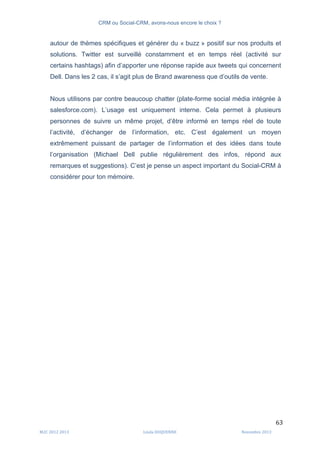 CRM ou Social-CRM, avons-nous encore le choix ?	
   	
  
	
  
	
  M2C	
  2012	
  2013	
   Linda	
  DUQUENNE	
   Novembre	
  2013	
  
63	
  
autour de thèmes spécifiques et générer du « buzz » positif sur nos produits et
solutions. Twitter est surveillé constamment et en temps réel (activité sur
certains hashtags) afin d’apporter une réponse rapide aux tweets qui concernent
Dell. Dans les 2 cas, il s’agit plus de Brand awareness que d’outils de vente.
Nous utilisons par contre beaucoup chatter (plate-forme social média intégrée à
salesforce.com). L’usage est uniquement interne. Cela permet à plusieurs
personnes de suivre un même projet, d’être informé en temps réel de toute
l’activité, d’échanger de l’information, etc. C’est également un moyen
extrêmement puissant de partager de l’information et des idées dans toute
l’organisation (Michael Dell publie régulièrement des infos, répond aux
remarques et suggestions). C’est je pense un aspect important du Social-CRM à
considérer pour ton mémoire.
 