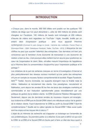 CRM ou Social-CRM, avons-nous encore le choix ?	
   	
  
	
  
	
  M2C	
  2012	
  2013	
   Linda	
  DUQUENNE	
   Novembre	
  2013	
  
7	
  
INTRODUCTION
« Chaque jour, dans le monde, 900 000 billets sont postés sur les quelques 150
millions de blogs que l’on peut dénombrer », près de 350 millions de photos sont
chargées sur Facebook, 140 millions de tweets sont échangés et 200 millions
d’heures de vidéos sont regardées sur YouTube ! Agité, travaillé, tiraillé par un
ardent désir d’expression publique : ainsi nous apparaît l’Homme
contemporain (Comment le web change le monde : l’alchimie des multitudes, Francis Pisani et
Dominique Piotet – 2008 / Statistiques Facebook, Twitter, YouTube - 2013). L’éloquence de ces
chiffres ne peut que susciter l’attention des entreprises. Ces dernières ont bien pris
conscience que la transition d’une économie de transaction à une économie de
relation a bien eu lieu, c’est pourquoi elles mettent tout en œuvre pour positionner au
cœur de l’organisation le client. Mais, ont-elles mesuré l’importance de l’appétence
qu’a l’Homme donc le consommateur d’aujourd’hui pour l’expression publique et le
partage ?
Les initiatives de la part de certaines marques en terme d’investigation d’Internet et
plus particulièrement des réseaux sociaux montrent qu’une partie des entreprises
ont pris en compte ce nouveau facteur comportemental et sociétal. Pages Facebook,
SAV(16)
Twitter, forums d’entraide, les supports divergent mais la finalité reste la
même : fidélisation et recrutement des clients. Ces paradigmes, recrutement et
fidélisation, sont depuis les années 90 les fers de lance des stratégies marketing et
commerciales et leur traduction opérationnelle passe inévitablement par une
politique de gestion de la relation clients : le CRM (Customer Relation Management).
Seulement, depuis ces dix dernières années de nouveaux moyens ont émergés :
tout d’abord le e-CRM puis le Social-CRM créant une nébuleuse autour de la gestion
de la relation clients. Faut-il abandonner le CRM au profit du Social-CRM ? Sont-ils
complémentaires ? Quelle est la valeur ajoutée du Social-CRM ? Mais aussi quels
sont les enjeux et les risques liés à celui-ci ?
L’objet de ce mémoire de recherche est d’apporter un éclairage sur l’ensemble de
ces problématiques. Sa première partie va s’attacher d’une part à définir ce que sont
le CRM, le e-CRM et le Social-CRM et d’autre part à faire un état des lieux quant à
 