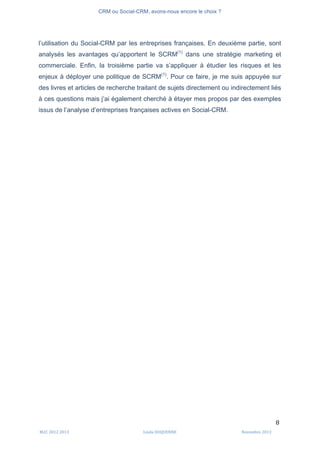CRM ou Social-CRM, avons-nous encore le choix ?	
   	
  
	
  
	
  M2C	
  2012	
  2013	
   Linda	
  DUQUENNE	
   Novembre	
  2013	
  
8	
  
l’utilisation du Social-CRM par les entreprises françaises. En deuxième partie, sont
analysés les avantages qu’apportent le SCRM(1)
dans une stratégie marketing et
commerciale. Enfin, la troisième partie va s’appliquer à étudier les risques et les
enjeux à déployer une politique de SCRM(1)
. Pour ce faire, je me suis appuyée sur
des livres et articles de recherche traitant de sujets directement ou indirectement liés
à ces questions mais j’ai également cherché à étayer mes propos par des exemples
issus de l’analyse d’entreprises françaises actives en Social-CRM.
 